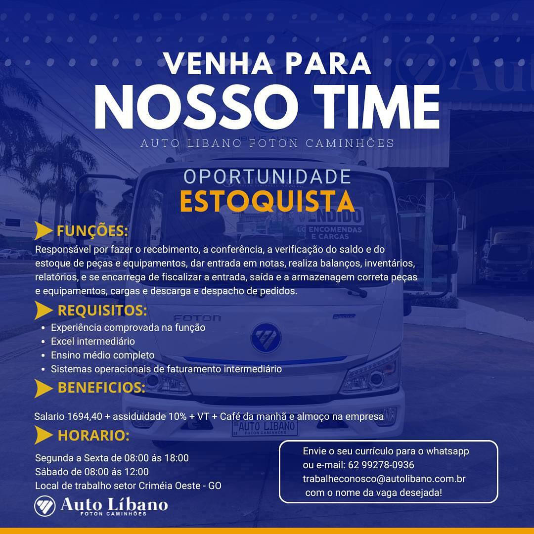 VENHA PARA

NOSSO TIME

New se

 

 

OPORTUNIDADE

 

Responsdvel por fazer o recebimento, a conferéncia, a verificacdo do saldo edo
estoque de pegas e equipamentos, dar entrada em notas, realiza balangos, inventarios,
relatérios, e se encarrega de fiscalizar a entrada, saida e a armazenagem correta pegas
e equipamentos, cargas e descarga e despacho de pedidos.

 

+ Experiéncia comprovada na fun¢ao

=) Coll MLCcHeMNT =e Ee aLe)

+ Ensino médio completo

+ Sistemas operacionais de faturamento intermediario

  

Salario 1694,40 + assiduidade 10% + VT + Café da manha e almogo na empresa

 

Envie o seu curriculo para o whatsapp

Segunda a Sexta de 08:00 as 18:00 en Ccr cen

Sdbado de 08:00 ds 12:00
Local de trabalho setor Criméia Oeste - GO

@& Auto Libano

trabalheconosco@autolibano.com.br
com o nome da vaga desejada! VENHA PARA

NOSSO TIM

AUTO LIBANO FOTON CAMINHOES

OPORTUNIDADE
ESTOQUISTA
> FUNGGES:

Responsavel por fazer o recebimento, a conferéncia, a verificagao do saldo e do
estoque de pegas e equipamentos, dar entrada em notas, realiza balangos, inventarios,
relatorios, e se encarrega de fiscalizar a entrada, saida e a armazenagem correta pegas
e equipamentos, cargas e descargae despacho de pedidos:

) a selU Ke

» Experiéncia comprovada na fun¢cao

* Excel intermediario

* Ensino médio completo

» Sistemas operacionais de faturamento intermediario

> BENEFICIOs:

Salario 1694,40 + assiduidade 10% + VT + Café da manha e almo¢o na empresa

> HORARIO:

Segunda a Sexta de 08:00 as 18:00
Sabado de 08:00 as 12:00
Local de trabalho setor Criméia Oeste - GO

Auto Libano

Peer nL ey

Envie o seu curriculo para o whatsapp
ou e-mail: 62 99278-0936

trabalheconosco@autolibano.com.br
com o nome da vaga desejada! VENHA PARA

NOSSO TIME

Neat

    

JTON CA

OPORTUNIDADE

 

Responsavel por fazer o recebimento, a conferéncia, a verificac¢ao do saldo e do
estoque de pecas e equipamentos, dar entrada em notas, realiza balancos, inventarios,
relatorios, e se encarrega de fiscalizar a entrada, saida e a armazenagem correta pegas
e equipamentos, cargas e descarga e despacho de pedidos.

 

* Experiéncia comprovada na fun¢ao

iss Cer] MM CinaI el 1a)

+ Ensino médio completo

+ Sistemas operacionais de faturamento intermediario

 

Salario 1694,40 + assiduidade 10% + VT + Café da manha e almogo na empresa

  

Envie o seu curriculo para o whatsapp

Segunda a Sexta de 08:00 as 18:00 ee cey)

Sabado de 08:00 as 12:00
Local de trabalho setor Criméia Oeste - GO

@& Auto Libano

trabalheconosco@autolibano.com.br
com o nome da vaga desejada! VENHA PARA

NOSSO TIM

AUTO LIBANO FOTON CAMINHOES

OPORTUNIDADE
ESTOQUISTA
> FUNGGES:

Responsavel por fazer o recebimento, a conferéncia, a verificagao do saldo edo
estoque de pegas e equipamentos, dar entrada em notas, realiza balangos, inventarios,
relatérios, e se encarrega de fiscalizar a entrada, saida e a armazenagem correta pegas
e equipamentos, cargas e descarga e despacho de'’pedidos:

) aelU Hels

» Experiéncia comprovada na fungao

* Excel intermediario

* Ensino médio completo

= Sistemas operacionais de faturamento intermediario

> BENEFICIOS:

Salario 1694,40 + assiduidade 10% + VT + Café da manha e almoco na empresa

> HoORARIO:

Segunda a Sexta de 08:00 as 18:00.
Sabado de 08:00 as 12:00
Local de trabalho setor Criméia Oeste - GO

Auto Libano

eer Cen L ry

LSiaN MoU KeF ge (eit CoM ele MOM UU ar-l Cyl) )
ou e-mail: 62 99278-0936

trabalheconosco@autolibano.com.br
com o nome da vaga desejada! A ee

eee

OPORTUNIDADE

 

Responsavel por fazer o recebimento, a conferéncia, a verificag¢ao do saldo e do
estoque de pecas e equipamentos, dar entrada em notas, realiza balangos, inventarios,
relatdrios, e se encarrega de fiscalizar a entrada, saida e a armazenagem correta pecas
e equipamentos, cargas e descarga e despacho de pedidos.

 

+ Experiéncia comprovada na fungao
Pama Hae}

* Ensino médio completo

+ Sistemas operacionais de faturamento intermediario

 

Salario 1694,40 + assiduidade 10% + VT + Café da manha e almogo na empresa

 

Envie o seu curriculo para o whatsapp

Segunda a Sexta de 08:00 as 18:00 errr

Sdbado de 08:00 ds 12:00
Local de trabalho setor Criméia Oeste - GO

@& Auto Libano

trabalheconosco@autolibano.com.br
com o nome da vaga desejada! VENHA PARA

NOSSO TIM

AUTO LIBANO FOTON CAMINHOES

OPORTUNIDADE
ESTOQUISTA
> FUNGGES:

Responsavel por fazer o recebimento, a conferéncia, a verificagdo do saldo e do
estoque de pegas e equipamentos, dar entrada em notas, realiza balangos, inventarios,
relatérios, e se encarrega de fiscalizar a entrada, saida e a armazenagem correta pegas
e equipamentos, cargas e descarga e despacho de pedidos:

) a elU Ke

» Experiéncia comprovada na fungao

* Excel intermediario

* Ensino médio completo

= Sistemas operacionais de faturamento intermediario

> BENEFICIOS:

Salario 1694,40 + assiduidade 10% + VT + Café da manha e almogo na empresa

> HORARIO:

Segunda a Sexta de 08:00 as 18:00
Sabado de 08:00 as 12:00
Local de trabalho setor Criméia Oeste - GO

® Auto Libano

eer Cine y ey

Envie o seu curriculo para o whatsapp
ou e-mail: 62 99278-0936

trabalheconosco@autolibano.com.br
com o nome da vaga desejada! MA ee

dct TIME

ia ree cr | oe Es

 

PORTUNIDADE

se \

Responsavel por fazer o recebimento, a conferéncia, a verificag¢ao do saldo e do
estoque de pecas e equipamentos, dar entrada em notas, realiza balangos, inventarios,
relatdrios, e se encarrega de fiscalizar a entrada, saida e a armazenagem correta pecas
e equipamentos, cargas e descarga e despacho de pedidos.

* Experiéncia comprovada na fun¢ao

Passe MIL Iie}

Com stars aren aalcrelloMorola nie] cite}

* Sistemas operacionais de faturamento intermediario

Salario 1694,40 + assiduidade 10% + VT + Café da manha e almoco na empresa

Envie o seu curriculo para o whatsapp

Segunda a Sexta de 08:00 as 18:00 erect CrT

Sdbado de 08:00 as 12:00
Local de trabalho setor Criméia Oeste - GO

@& Auto Libano

trabalheconosco@autolibano.com.br
com o nome da vaga desejada! VENHA PARA

NOSSO TIM

AUTO LIBANO FOTON CAMINHOES

OPORTUNIDADE
ESTOQUISTA
> FUNGGES:

Responsavel por fazer o recebimento, a conferéncia, a verificagao do saldo e do
estoque de pegas e equipamentos, dar entrada em notas, realiza balangos, inventdrios,
relatérios, e se encarrega de fiscalizar a entrada, saida e a armazenagem correta pegas.
e equipamentos, cargas e descarga e despacho de pedidos:

) A ele

+» Experiéncia comprovada na fungao

+ Excel intermediario

* Ensino médio completo

= Sistemas operacionais de faturamento intermediario

> BENEFICIOS:

Salario 1694,40 + assiduidade 10% + VT + Café da manha e almogo na empresa

> HORARIO:

Segunda a Sexta de 08:00 as 18:00
Sabado de 08:00 as 12:00
Local de trabalho setor Criméia Oeste - GO

Auto Libano

eer Cire L ey

Envie o seu curriculo para o whatsapp
ou e-mail: 62 99278-0936

trabalheconosco@autolibano.com.br
com o nome da vaga desejada! A ee

NOSSO TIME

Responsavel por fazer o recebimento, a conferéncia, a verificagao do saldo e do
estoque de pecas e equipamentos, dar entrada em notas, realiza balancos, inventarios,
relatérios, e se encarrega de fiscalizar a entrada, saida e a armazenagem correta pecas
e equipamentos, cargas e descarga e despacho de pedidas.

* Experiéncia comprovada na fungao

Passe Le)

* Ensino médio completo

* Sistemas operacionais de faturamento intermediario

 

Salario 1694,40 + assiduidade 10% + VT + Café da manha e almogo na empresa

Envie o seu curriculo para o whatsapp

Te Ale ea
Segunda a Sexta de 08:00 as 18:00 crea

Sdbado de 08:00 as 12:00
Local de trabalho setor Crimeéia Oeste - GO

@& Auto Libano

trabalheconosco@autolibano.com.br

com o nome da vaga desejada! Mes

NOSSO TIM

AUTO LIBANO FOTON CAMINHOES

OPORTUNIDADE
ESTOQUISTA
> FUNGGES:

Responsdavel por fazer o recebimento, a conferéncia, a verificagdo do saldo e do
estoque de pegas e equipamentos, dar entrada em notas, realiza balangos, inventdrios,
relatérios, e se encarrega de fiscalizar a entrada, saida e a armazenagem correta pegas
e equipamentos, cargas e descarga e despacho de pedidos.

> REQUISITOS:

* Experiéncia comprovada na fungao

« Excel intermediario

* Ensino médio completo

= Sistemas operacionais de faturamento intermedidrio

> BENEFICIOS:

Salario 1694,40 + assiduidade 10% + VT + Café da manha e almogo na empresa

> HORARIO:

Segunda a Sexta de 08:00 as 18:00
Sabado de 08:00 as 12:00
Local de trabalho setor Criméia Oeste - GO

Auto Libano

erry)

Envie o seu curriculo para o whatsapp
ou e-mail: 62 99278-0936

trabalheconosco@autolibano.com.br
com o nome da vaga desejada!