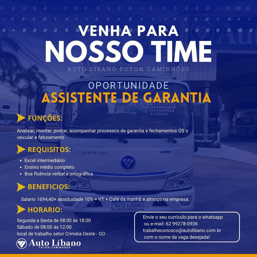 VENHA PARA

NOSSO TIME

OPORTUNIDADE

 

Analisar, montar, postar, acompanhar processos de garantia e fechamentos OS's
ito ee Ue anc NS)

ITO

  

« Excel intermediario

+ Ensino médio completo
* Boa fluéncia verbal e ortografica

  
 

Envie o seu curriculo para o whatsapp
ou e-mail: 62 99278-0936
trabalheconosco@autolibano.com.br

Segunda a Sexta de 08:00 as 18:00
Sabado de 08:00 as 12:00
local de trabalho setor Crimeia Oeste - GO

@& Auto Libano

eeu mom elie MCs Ressler

emt nat VENHA PARA

NOSSO TIME

AUTO LIBANO FOTON CAMINHOES

OPORTUNIDADE

ASSISTENTE-DE.GARANTIA

) a ab IN (ee) <>

Analisar, montar, postar, acompanhar processos de garantia e fechamentos OS's
veicular e faturamento

) a 010 EKO

Pie cer Minoan celle)
» Ensino médio completo
* Boa fluéncia verbal e ortografica

D> BENEFICIOS:
Salario 1694,40+ assiduidade 10% + VT + Café da manha e almoco na empresa

> HORARIO:

Segunda a Sexta de 08:00 as 18:00
Sabado de 08:00 as 12:00
local de trabalho setor Criméia Oeste - GO

Auto Libano

Peers

Envie o seu curriculo para o whatsapp
ou e-mail: 62 99278-0936

trabalheconosco@autolibano.com.br
com o nome da vaga desejada! A aN

Ne

   

OPORTUNIDADE

 

Analisar, montar, postar, acompanhar processos de garantia e fechamentos OS's
veicular e faturamento

 

+ Excel intermediario
+ Ensino médio completo
* Boa fluéncia verbal e ortografica

   

Salario 1694,40+ assiduidade 10% + VT + Café da manha e almoco na empresa

 

Envie o seu curriculo para o whatsapp

Segunda a Sexta de 08:00 as 18:00 Brenner nae

Sadbado de 08:00 as 12:00
local de trabalho setor Criméia Oeste - GO

Auto Libano

trabalheconosco@autolibano.com.br
ella meM el aet Mle Mel silo) VENHA PARA

NOSSO TIME

AUTO LIBANO FOTON CAMINHOES

OPORTUNIDADE

ASSISTENTE-DE-GARANTIA

D> FUNCOES:

Analisar, montar, postar, acompanhar processos de garantia e fechamentos OS’s
veicular e faturamento

> REQUISITOS:

* Excel intermediario
* Ensino médio completo
* Boa fluéncia verbal e ortografica

) a4 aa (el (oe
Salario 1694,40+ assiduidade 10% + VT + Café da manha e almoco na empresa

) ar le):7.\;1(e}

Segunda a Sexta de 08:00 as 18:00
Sabado de 08:00 as 12:00
local de trabalho setor Criméia Oeste - GO

® Auto Libano

eerie Ley

Envie 0 seu curriculo para o whatsapp
ou e-mail: 62 99278-0936

trabalheconosco@autolibano.com.br
com o nome da vaga desejada! VENHA PARA

bem

amen

   

OPORTUNIDADE

  

Analisar, montar, postar, acompanhar processos de garantia e fechamentos OS's
Dole Re OLE AAS)

 

Piece acini}
+ Ensino médio completo
* Boa fluéncia verbal e ortografica

 

Salario 1694,40+ assiduidade 10% + VT + Café da manha e almoco na empresa

 

Envie o seu curriculo para o whatsapp

Segunda a Sexta de 08:00 as 18:00 ener erey

Sadbado de 08:00 as 12:00
local de trabalho setor Criméia Oeste - GO

Auto Libano

trabalheconosco@autolibano.com.br
ero mOM eae MCR leH VENHA PARA

NOSSO TIME

AUTO LIBANO FOTON CAMINHOES

OPORTUNIDADE

ASSISTENTE.-DE-GARANTIA

D> FUNCOES:

Analisar, montar, postar, acompanhar processos de garantia e fechamentos OS's
veicular e faturamento

> REQUISITOS:

* Excel intermediario
* Ensino médio completo
* Boa fluéncia verbal e ortogrdafica

) aan aa (el [okt
Salario 1694,40+ assiduidade 10% + VT + Café da manha e almoco na empresa

> HORARIO:

Segunda a Sexta de 08:00 as 18:00
Sabado de 08:00 as 12:00
local de trabalho setor Criméia Oeste - GO

® Auto Libano

een Ley

Envie o seu curriculo para o whatsapp
ou e-mail: 62 99278-0936

trabalheconosco@autolibano.com.br
com o nome da vaga desejada! Me

OSSO TIME

  

NTT Yee aelAN Cam Le e=1 C= eTeCed a P-L Pde Leese 1-8] Comte nem OSI
veicular e faturamento

Caen Ee)
+ Ensino médio completo
Cm efer- Mile nel mC oiel- Mela tele eer

Salario 1694,40+ assiduidade 10% + VT + Café da manha e almoco na empresa

Envie o seu curriculo para o whatsapp

Segunda a Sexta de 08:00 as 18:00 Rr neers

Sabado de 08:00 as 12:00
local de trabalho setor Criméia Oeste - GO

@ Auto Libano

Meee eect acti urements
lel ROn eRe MCR VENHA PARA

NOSSO TIME

AUTO LIBANO FOTON CAMINHOES

OPORTUNIDADE

ASSISTENTE.DE.-GARANTIA

p> FUNCOES:

Analisar, montar, postar, acompanhar processos de garantia e fechamentos OS's
veicular e faturamento

> REQUISITOS:

+ Excel intermediario
* Ensino médio completo
* Boa fluéncia verbal e ortografica

> BENEFICIOS:

Salario 1694,40+ assiduidade 10% + VT + Café da manha e almogo na empresa

> HORARIO:
Segunda a Sexta de 08:00 as 18:00 pila ec” SHEECGD
Sabado de 08:00 as 12:00 .

trabalheconosco@autolibano.com.br
com o nome da vaga desejada!

local de trabalho setor Criméia Oeste - GO

® Auto Libano

reer C TOL} Me

NOSSO TIM

Analisar, montar, postar, acompanhar processos de garantia e fechamentos OS's
Pree a mee tC aac)

Peace Ni ean ei
Pee ena
Pec een Ngee RT ye een Cree er

Salario 1694,40+ assiduidade 10% + VT + Café da manha e almoco na empresa

Envie o seu curriculo para o whatsapp

SEER eRe RET
ie apnea “ POE e eet

Sabado de 08:00 as 12:00
local de trabalho setor Criméia Oeste - GO

@ Auto Libano

Eee Seen cement

Cement Eee encod Mes aN

NOSSO TIME

AUTO LIBANO FOTON CAMINHOES

OPORTUNIDADE

ASSISTENTE.DE GARANTIA

p> FUNCOES:

Analisar, montar, postar, acompanhar processos de garantia e fechamentos OS's
NTeN Lem tee le- Lalo)

Da AeU Keke

+ Excel intermedidrio
* Ensino médio completo
* Boa fluéncia verbal e ortografica

> BENEFICIOS:

Salario 1694,40+ assiduidade 10% + VT + Café da manha e almogo na empresa

> HORARIO:
Segunda a Sexta de 08:00 ds 18:00 ineeinceicene lens aly
Sdbado de 08:00 as 12:00 .

trabalheconosco@autolibano.com.br
com o nome da vaga desejada!

local de trabalho setor Criméia Oeste - GO

® Auto Libano

eerie rey