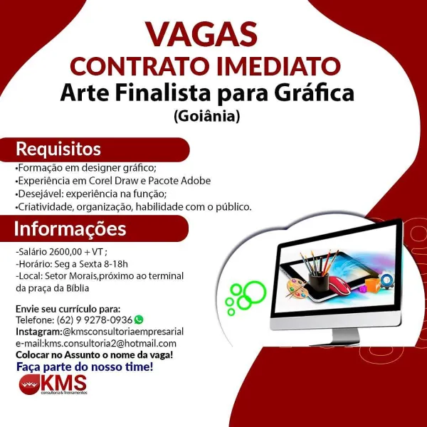 VAGAS

CONTRATO IMEDIATO
Arte Finalista para Grafica

(Goiania)

«Formacao em designer grafico;
-Experiéncia em Corel Draw e Pacote Adobe
-Desejavel: experiéncia na fun¢ao;
-Criatividade, organizacao, habilidade com o publico.

Informacoes

-Salario 2600,00 + VT;

-Hordrio: Seg a Sexta 8-18h

-Local: Setor Morais,préximo ao terminal
da praca da Biblia

Envie seu curriculo para:

Telefone: (62) 9 9278-09368
Instagram:@kmsconsultoriaempresarial
e-mail:kms.consultoria2@hotmail.com
Colocar no Assunto o nome da vaga!

Faca parte do nosso time!

OKMS VAGAS

CONTRATO IMEDIATO
Arte Finalista para Grafica

(Goiania)

«Formacao em designer grafico;

-Experiéncia em Corel Draw e Pacote Adobe
-Desejavel: experiéncia na funcao;

-Criatividade, organizac¢ao, habilidade com o publico.

Informagoes

-Salario 2600,00 + VT;

-Horario: Seg a Sexta 8-18h

-Local: Setor Morais,proximo ao terminal
da praca da Biblia

Envie seu curriculo para:

Telefone: (62) 9 9278-0936 @
Instagram:@kmsconsultoriaempresa...