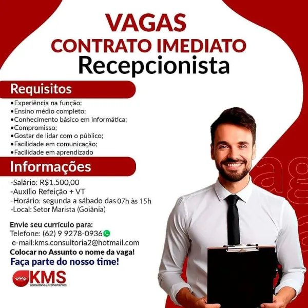 VAGAS
CONTRATO IMEDIATO
Recepcionista

eExperiéncia na fungao;

#Ensino médio completo;
eConhecimento basico em informatica;
@Compromisso;

eGostar de lidar com o publico;
eFacilidade em comunicag4o;
¢Facilidade em aprendizado

Informacdoes

-Salario: R$1.500,00

-Auxilio Refeigao + VT

-Horario: segunda a sabado das 07h as 15h
-Local: Setor Marista (Goiania)

 

Envie seu curriculo para:

Telefone: (62) 9 9278-09368
€mail:kms.consultoria2@hotmail.com
Colocar no Assunto o nome da vaga!

Faga parte do nosso time!

@KMS VAGAS
CONTRATO IMEDIATO
Recepcionista

eExperiéncia na funcao;

eEnsino médio completo;
*Conhecimento basico em informatica;
e#Compromisso;

eGostar de lidar com o publico;
eFacilidade em comunicacéo;
eFacilidade em aprendizado

Informacgdoes

-Salario: R$1.500,00

-Auxilio Refeicao + VT

-Horario: segunda a sabado das 07h as 15h
-Local: Setor Marista (Goiania)

Envie seu curriculo para:

Telefone: (62) 9 9278-0936@
e-mail:kms.consultoria2@hotmail.com
Colocar no Assunt...