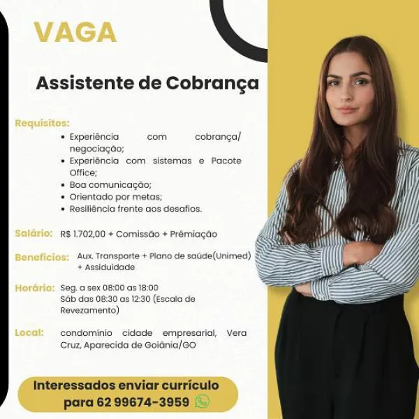 VAGA

   

Assistente de Cobranga

Requisitos:

+ fiperiéncia cam ——_cobranga/
negaciagto:

+ Bxperiancio com sistemas @ Pacate
offios:

* 80 comunieagao;
* Orientado por metas;
* Resiligncia frente cos desatios,

 

R$ 170200 + Commisaoo + Premiagtig

‘Aux Transporte + Plano de sadde(Unimed)
+ Assiduldade:

 

Hordrio; Seg.a.sex 0800 as 16:00
‘sab das 08:30 as 12:30 (Escata da
Revezamento)

Local: condaminio ‘eidade empresariol, Vere
Cruz, Aparecide de Goiénia/6o Assistente de Cobrancga

+ Expetiéncia cam ~——_cobranca/
negeciacan;
* Experiéncia com sistemas © Pacote

 

* Boa comunicag
* Orientado por metas:
* Resiliéncia frente aos desatios,

 

RS1,702,00 + Comissd0 + Prémiagao

ssparte + Plano de soude(Unimed)
fidade

  

Ay

Seg.a sex 08:00 as 18.00
Sa das 08:30 os 12:0 (Escala de
Revezamento)

condominio cidade empresarial, vera
Cruz, Aparecida de Goiénia/GO

Interessados enviar curriculo
para 62 99674-3959 VAGA

   

Assistente de Cobranca

  
 

Requisitos:
+ Experiéncia com...