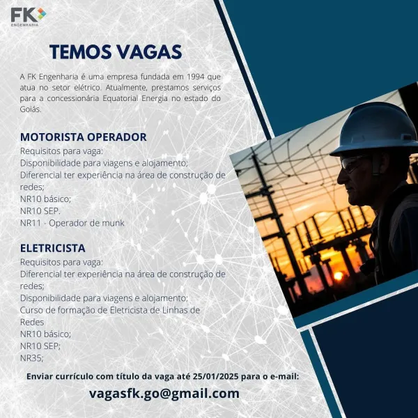 TEMOS VAGAS

A FK Engenharia @ uma empresa fundada em 1994 que
atula no setor elétrico, Atualmente, prestamos servicos
para a concessionaria Equatorial Energia no estado do.
Goids.

    

MOTORISTA OPERADOR

Requisitos para vaga:

Disponibilidade para viagens e alojamento;
Diferencial ter experiéncia na area de construgao de
redes;

NR10 basico;

NR10'SEP;

NR11 - Operador de munk

ELETRICISTA

Requisitos para vaga:

Diferencial ter experiéncia na area de construgdo de
redes;

Disponibilidade para viagens e alojamento;

Curso de formagao de Eletricista de Linhas de
Redes

NR10 basico;

NR10 SEP;

NR35;

Enviar curriculo com titulo da vaga até 25/01/2025 para o e-mail:

vagasfk.go@gmail.com FK>

TEMOS VAGAS

A FK Engenharia € uma empresa fundada em 1994 que
atua no setor elétrico. Atualmente, prestamos servicos
para a concessionaria Equatorial Energia no estado do
Goids.

    

MOTORISTA OPERADOR

Requisitos para vaga

Disponibilidade para viagens e alojamento;
Diferencial ter experi...