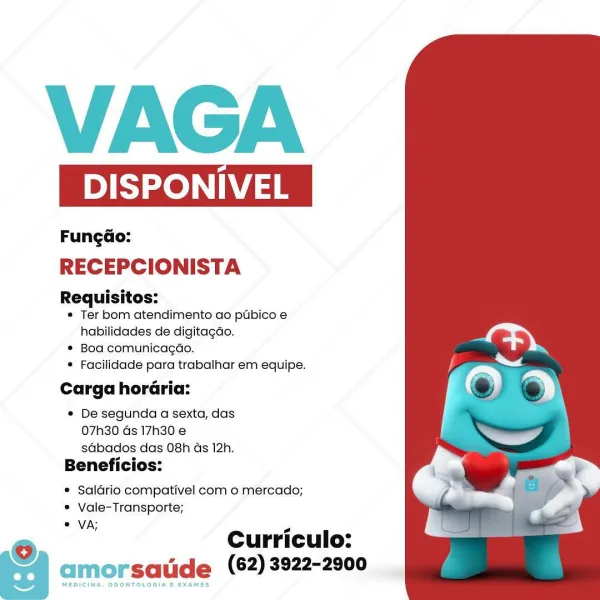 VAGA

DISPONIVE

Fungao:
RECEPCIONISTA

Requisitos:
* Ter bom atendimento ao ptibico e
habilidades de digitagdo.
* Bod comunicagdo.
* Facilidade para trabalhar em equipe.

Carga horaria:

® De segunda a sexta, das
07h30 ds 17h30 e
sdbados das 08h ds 12h.

Beneficios:

® Saldrio compativel com o mercado;
* Vale-Transporte;
° VA;

e Curriculo:
| amorsatide (62) 3922-2900

MEDICINA, ODONTOLOGIA E EXAMES VAGA

DISPONIVEL

Fungdo:
RECEPCIONISTA

Requisitos:
* Ter bom atendimento ao ptbico e
habilidades de digitagdao.
* Boa comunicagdo.
* Facilidade para trabalhar em equipe.

Carga horaria:

« De segunda a sexta, das
07h30 Gs 17h30 e
sdbados das 08h as 12h.

Beneficios:

* Saldrio compativel com o mercado;
* Vale-Transporte;
* VA;

© Curriculo:
| amorsatide (62)3922-2900 VAGA

DISPONIVE

Fungao:
RECEPCIONISTA

Requisitos:
« Ter bom atendimento ao ptbico e
habilidades de digitagdo.
* Boa comunicagao.
* Facilidade para trabalhar em equipe.

Carga horaria:

® De segunda a sexta, das
07h30 Gs...