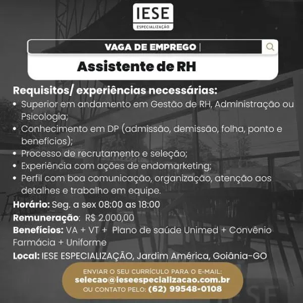 VAGA DE EMPREGO | ¢
Assistente de RH

 

Requisitos/ experiéncias necessdrias:

Coster ot-rifol tute afete ania N= laaNes= celeron cm Velualial (clots (ol olt]
Geico eee

* Conhecimento em DP (admissao, demissao, folha, ponto &
beneficios),

a otel stole ae -ronel ce tia ten =e rately

Oise rele teonielssl-ne tats oluarent Crile

Mailers Rema Mialiectors Morel ilrere Mec Uee fc
detalhes e trabalho em equipe

rages te Me Rca Hol Re each

COT cots: [- ea ea oO

Beneficios: VA + VI + Piano de satide Unimed + Convénio

Farmacia + Uniforme

Local: IESE ESPECIALIZACAO, Jardim América, Goiania-GO.
Essent are

selecao@leseespecializacao.com.br
Boers) Assistente de RH

 

PUT ier Rocca ta a eee

* Superior em andamento em Gestéio de RH, Administragao ou
Psicologia;

* Conhecimento em DP (admissao, demissdo, folha, ponto €
beneficios);

* Processo de recrutamento e selegdo;

Coat neon Mels Nell ule loli cine

Oot Mexornny olere ocemual  alioxelotel= elke (elalro(etelo Mel tcutetelKele4
detalh...