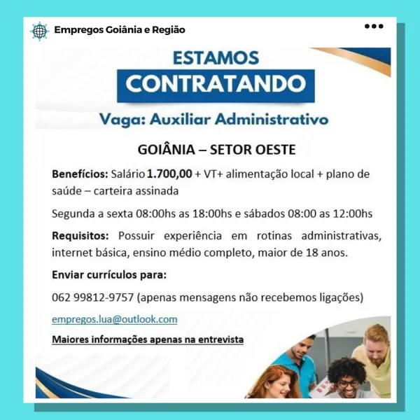 es Empregos Goiania e Regiao

ESTAMOS “—
CONTRATANDO

Vaga: Auxiliar Administrativo

GOIANIA — SETOR OESTE

Beneficios: Salario 1.700,00 + VT+ alimentacdo local + plano de
salide — carteira assinada

Segunda a sexta 08:00hs as 18:00hs e sdbados 08:00 as 12:00hs

Requisitos: Possuir experiéncia em rotinas administrativas,
internet basica, ensino médio completo, maior de 18 anos.

Enviar curriculos para:
062 99812-9757 (apenas mensagens ndo recebemos ligacdes)

empregos.lua@outlook.com
Maiores informacGes apenas na entrevista

= @- Empregos Goiania e Regiao

ESTAMOS : —
CONTRATANDO ;

Vaga: Auxiliar Administrativo

 
  
 
 
  
   
   
  
   
   
  

GOIANIA — SETOR OESTE

Beneficios: Saldrio 1.700,00 + VT+ alimentacdo local + plano de
sauide — carteira assinada

Segunda a sexta 08:00hs as 18:00hs e sdbados 08:00 as 12:00hs

Requisitos: Possuir experiéncia em rotinas administrativas,
internet basica, ensino médio completo, maior de 18 anos.

Enviar curriculos para:
062 99812-9757 (apen...