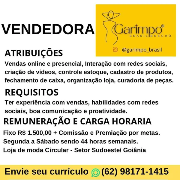 VENDEDORA

ATRIBUICOES

Vendas online e presencial, Interagaéo com redes sociais,
criagado de videos, controle estoque, cadastro de produtos,
fechamento de caixa, organizagao loja, curadoria de pegas.

REQUISITOS

Ter experiéncia com vendas, habilidades com redes
sociais, boa comunicagao e proatividade.

REMUNERACAO E CARGA HORARIA

Fixo R$ 1.500,00 + Comissao e Premiagao por metas.
Segunda a Sabado sendo 44 horas semanais.
Loja de moda Circular - Setor Sudoeste/ Goiania

Envie seu curriculo © (62) 98171-1415 VENDEDORA  ) Garimpo

BRASIL RECHO

ATRIBUICO ES © @garimpo_brasil

Vendas online e presencial, Interagao com redes sociais,
criagdo de videos, controle estoque, cadastro de produtos,
fechamento de caixa, organizacao loja, curadoria de pegas.

REQUISITOS

Ter experiéncia com vendas, habilidades com redes
sociais, boa comunicacao e proatividade.

REMUNERACAO E CARGA HORARIA

Fixo R$ 1.500,00 + Comissao e Premiagao por metas.
Segunda a Sabado sendo 44 horas semanais.
Loja de moda...