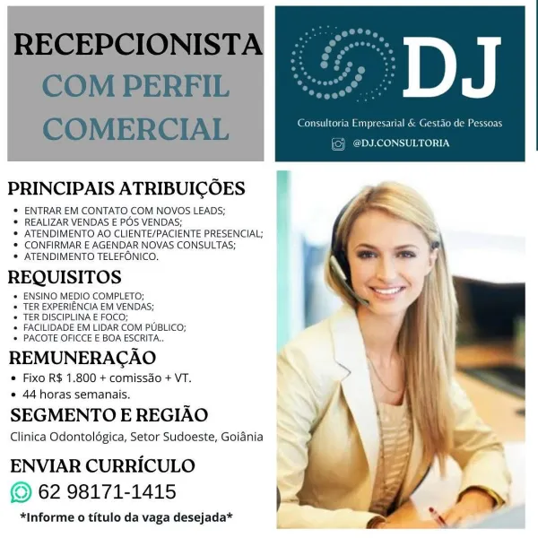 f

PRINCIPAIS ATRIBUICOES

® ENTRAR EM CONTATO COM NOVOS LEADS;

* REALIZAR VENDAS E POS VENDAS;

® ATENDIMENTO AO CLIENTE/PACIENTE PRESENCIAL;
® CONFIRMAR E AGENDAR NOVAS CONSULTAS;

* ATENDIMENTO TELEFONICO.

REQUISITOS

* ENSINO MEDIO COMPLETO;

* TER EXPERIENCIA EM VENDAS;

* TER DISCIPLINA E FOCO; 7

* FACILIDADE EM LIDAR COM PUBLICO;
» PACOTE OFICCE E BOA ESCRITA..

REMUNERACAO

« Fixo R$ 1.800 + comissdo + VT.
* 44 horas semanais.

SEGMENTO E REGIAO

Clinica Odontoldgica, Setor Sudoeste, Goidnia

ENVIAR CURRICULO
© 62 98171-1415

*Informe o titulo da vaga desejada* RECEPCIONISTA
COM PERFIL

COMERCIAL Consultoria Empresarial & Gestao de Pessoas

(©) @DJ.CONSULTORIA

PRINCIPAIS ATRIBUICOES

® ENTRAR EM CONTATO COM NOVOS LEADS;

© REALIZAR VENDAS E POS VENDAS;

*® ATENDIMENTO AO CLIENTE/PACIENTE PRESENCIAL;
*® CONFIRMAR E AGENDAR NOVAS CONSULTAS;

© ATENDIMENTO TELEFONICO.,

REQUISITOS

*« ENSINO MEDIO COMPLETO;

* TER EXPERIENCIA EM VENDAS;

* TER DISCIPLINA E FOCO; :

* FACILI...