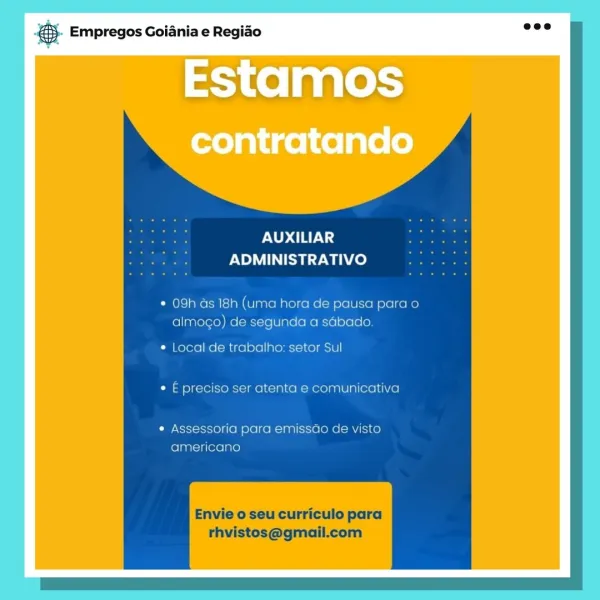 es. Empregos Goiania e Regiao

EStamos

AUXILIAR
ADMINISTRATIVO

* 09h as 18h (uma hora de pausa para o
almogo) de segunda a sabado

* Local de trabalho: setor Sul
¢ E preciso ser atenta e comunicativa

¢ Assessoria para emissao de visto
americano

Envie o seu curriculo para
rhvistos@gmail.com ® Empregos Goiania e Regiao

PNUD ay;
PN SZ wa)

09h ds 18h (uma hora de pausa para o
almogo) de segunda a sdbado.

Local de trabalho: setor Sul
E preciso ser atenta e comunicativa

Assessoria para emissdo de visto
americano

Envie o seu curriculo para
rhvistos@gmail.com Bae Empregos Goiania e Regiao

UXILIAR
NOMI ay Wace)

* 09h as 18h (uma hora de pausa para o
almogo) de segunda a sabado

¢ Local de trabalho: setor Sul
¢ E preciso ser atenta e comunicativa

* Assessoria para emissao de visto
americano

Envie o seu curriculo para
thvistos@gmail.com 5). Empregos Goiania e Regiao

PND ETA;
ADMINISTRATIVO

* 09h ds 18h (uma hora de pausa para o
almogo) de segunda a sGbado.

¢ Local de trabalho: ...