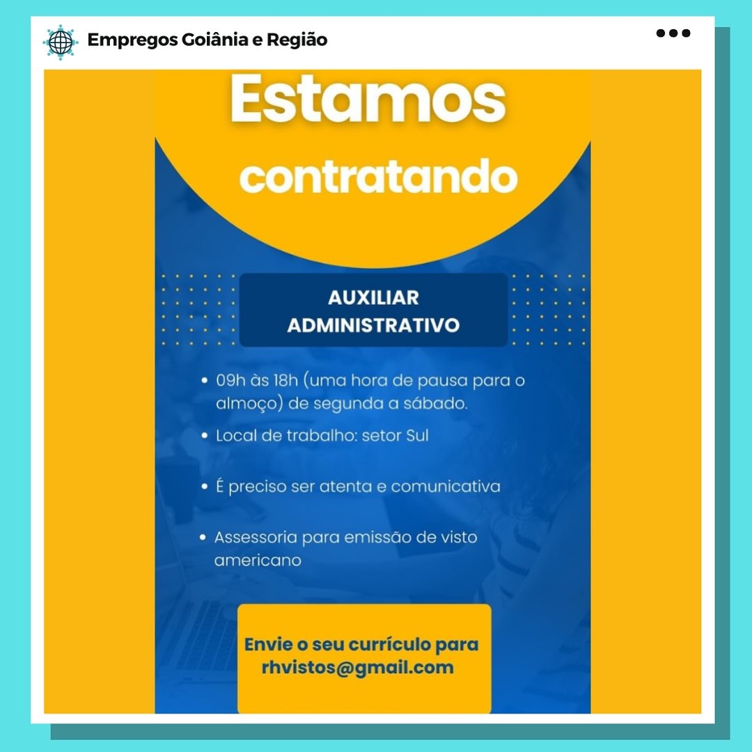 es. Empregos Goiania e Regiao

EStamos

AUXILIAR
ADMINISTRATIVO

* 09h as 18h (uma hora de pausa para o
almogo) de segunda a sabado

* Local de trabalho: setor Sul
¢ E preciso ser atenta e comunicativa

¢ Assessoria para emissao de visto
americano

Envie o seu curriculo para
rhvistos@gmail.com ® Empregos Goiania e Regiao

PNUD ay;
PN SZ wa)

09h ds 18h (uma hora de pausa para o
almogo) de segunda a sdbado.

Local de trabalho: setor Sul
E preciso ser atenta e comunicativa

Assessoria para emissdo de visto
americano

Envie o seu curriculo para
rhvistos@gmail.com Bae Empregos Goiania e Regiao

UXILIAR
NOMI ay Wace)

* 09h as 18h (uma hora de pausa para o
almogo) de segunda a sabado

¢ Local de trabalho: setor Sul
¢ E preciso ser atenta e comunicativa

* Assessoria para emissao de visto
americano

Envie o seu curriculo para
thvistos@gmail.com 5). Empregos Goiania e Regiao

PND ETA;
ADMINISTRATIVO

* 09h ds 18h (uma hora de pausa para o
almogo) de segunda a sGbado.

¢ Local de trabalho: setor Sul
¢ E preciso ser atenta e comunicativa

¢ Assessoria para emissdo de visto
americano

Envie o seu curriculo para
rhvistos@gmail.com es. Empregos Goiania e Regiao

EStaMOS

PNUD TELS
Ee Waa ce)

* 09h as 18h (uma hora de pausa para o
almogo) de segunda a sdbado

¢ Local de trabalho: setor Sul
¢ E preciso ser atenta e comunicativa

¢ Assessoria para emissdo de visto
americano

Envie o seu curriculo para
thvistos@gmail.com a Empregos Goiania e Regiao

AUXILIAR
ADMINISTRATIVO

09h ds 18h (uma hora de pausa para o
almogo) de segunda a sabado.

Local de trabalho: setor Sul
E preciso ser atenta e comunicativa

Assessoria para emissao de visto
americano

Envie o seu curriculo para
rhvistos@gmail.com case Empregos Goiania e Regiao

Estamos
contratando

AUXILIAR
ADMINISTRATIVO ® Empregos Goiania e Regiao

AUXILIAR
ADMINISTRATIVO

09h Gs 18h (uma hora de pausa para o
almogo) de segunda a sabado.

Local de trabalho: setor Sul
 E preciso ser atenta e comunicativa

Assessoria para emissdo de visto
americano

Envie o seu curriculo para
rhvistos@gmail.com # Empregos Goiania e Regiao

Estamos
contratando

AUXILIAR
ADMINISTRATIVO €5. Empregos Goiania e Regido ooo

AUXILIAR
ADMINISTRATIVO

09h ds 18h (uma hora de pausa para o
almogo) de segunda a sdbado.

Local de trabalho: setor Sul
 £ preciso ser atenta e comunicativa

Assessoria para emissdo de visto
americano

Envie o seu curriculo para
rhvistos@gmail.com