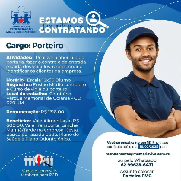 S a

N
5
S

ESTAMOS Coe

CONTRATANDO’

    
 

    

Atividades: Realizar a abertura da
portaria, fazer o controle de entrada
e saida dos veiculos, recepcionar e
identificar os clientes da empresa.

Horario: Escala 12x36 Diurno
Requisitos: Ensino Médio completo
e Curso de vigia ou porteiro

Local de trabalho: Cemitério
Parque Memorial de Goiania - GO
020 KM

Remuneragao: RS 1718,00

Beneficios: Vale Alimentacao RS
600,00, Vale Transporte, Lanche
Manha/Tarde na empresa, Cesta
basica por assiduidade, Plano de
Saude e Plano Odontoldgico.

u- . ' o = beee Poe recrutamento@memoriaviva.com.ve
ye A Ie ou pelo Whatsapp
pe hd ie tf ay 62 99628-6471
Z . ron = =
2 Vagas disponiveis Assunto colocar:

também para PCD Porteiro PMG x =: al

x
~~ e
Ss

oO

CONTRATANDO’

    
 
 
 
 
 
 
 
 
 
 
 
  
  

 
  
 
 

Cargo: Porteiro

Atividades: Realizar a aberturada
portaria, fazer o controle de entrada
e saida dos veiculos, recepcionar e
identificar os clientes da empresa.

 

Horario: Escala 12x36 D...