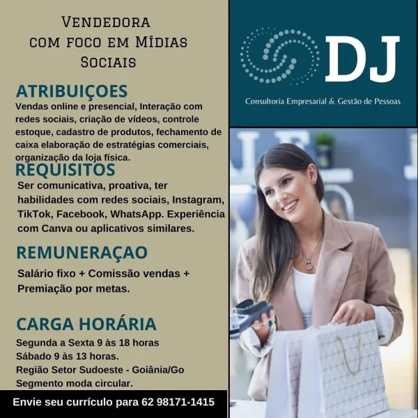 VENDEDORA

COM FOCO EM MIDIAsS o osm
SOCIAIS rs ae

ATRIBUICOES

Vendas online e presencial, Interagao com
redes sociais, criacao de videos, controle
estoque, cadasiro de produtos, fechamento de
caixa elaboracao de estratégias comerciais,
organizacao da loja fisica.

REQUISITOS

‘Ser comunicativa, proativa, ter
habilidades com redes sociais, Instagram,
TikTok, Facebook, WhatsApp. Experiéncia
com Canva/ou aplicativos similares.

REMUNERACAO
Salario fixo + Comissao vendas +
Premiacao por metas.

Consultoria Empresarial & Gestao de Pesseas

CARGA HORARIA

Segunda a Sexta 9 As 18 horas
Sabado 9/4s 13 horas.

Regiado Setor Sudoeste - GoidnialGo
Segmento moda circular.

vie seu curriculo para 62 98171-14: VENDEDORA
COM FOCO EM MIDIAS
SOCIAIS

ATRIBUICOES

Vendas online e presencial, Interagao com
redes sociais, criagao de videos, controle
estoque, cadastro de produtos, fechamento de
caixa elaboracao de estratégias comerciais,
REQUISITOS

Ser comunicativa, proativa, ter
habilidades com red...