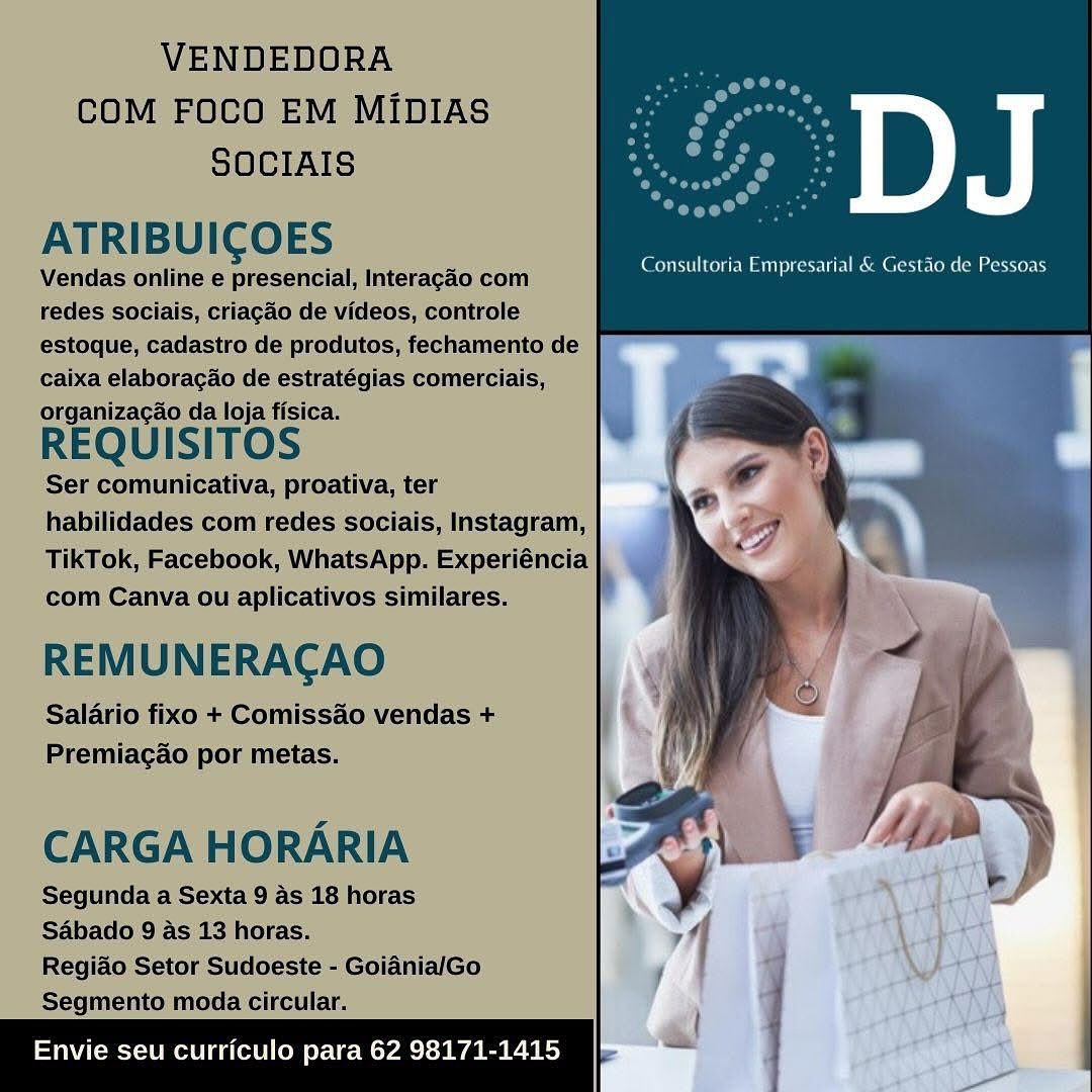 VENDEDORA

COM FOCO EM MIDIAsS o osm
SOCIAIS rs ae

ATRIBUICOES

Vendas online e presencial, Interagao com
redes sociais, criacao de videos, controle
estoque, cadasiro de produtos, fechamento de
caixa elaboracao de estratégias comerciais,
organizacao da loja fisica.

REQUISITOS

‘Ser comunicativa, proativa, ter
habilidades com redes sociais, Instagram,
TikTok, Facebook, WhatsApp. Experiéncia
com Canva/ou aplicativos similares.

REMUNERACAO
Salario fixo + Comissao vendas +
Premiacao por metas.

Consultoria Empresarial & Gestao de Pesseas

CARGA HORARIA

Segunda a Sexta 9 As 18 horas
Sabado 9/4s 13 horas.

Regiado Setor Sudoeste - GoidnialGo
Segmento moda circular.

vie seu curriculo para 62 98171-14: VENDEDORA
COM FOCO EM MIDIAS
SOCIAIS

ATRIBUICOES

Vendas online e presencial, Interagao com
redes sociais, criagao de videos, controle
estoque, cadastro de produtos, fechamento de
caixa elaboracao de estratégias comerciais,
REQUISITOS

Ser comunicativa, proativa, ter
habilidades com redes sociais, Instagram,
TikTok, Facebook, WhatsApp. Experiéncia
com Canva ou aplicativos similares.

REMUNERACAO

Salario fixo + Comissado vendas +
Premiagao por metas.

CARGA HORARIA

Segunda a Sexta 9 as 18 horas
Sabado 9 as 13 horas.

Regiado Setor Sudoeste - GoianialGo
Segmento moda circular.

} \
Envie seu curriculo para 62 98171-1415 7 ; i VENDEDORA
COM FOCO EM MIDIAS
SOCIAIS

ATRIBUIGOES

Vendas online e presencial, Interagao com
redes sociais, criacao de videos, controle
estoque, cadastro de produtos, fechamento de ff
caixa elaboracao de estratégias comerciais,

organizagao da loja fisica.

REQUISITOS

Ser comunicativa, proativa, ter
habilidades com redes sociais, Instagram,
TikTok, Facebook, WhatsApp. Experiéncia
com Canva ou aplicativos similares.

REMUNERACAO

Salario fixo + Comissao vendas +
Premiacao por metas.

CARGA HORARIA
Segunda a Sexta 9 as 18 horas
SAbado 9's 13 horas.

Regiao Setor Sudoeste - GoianiaiGo
Segmento moda circular.

Envie seu curriculo para 62 98171- VENDEDORA
COM FOCO EM MIDIAS
SOCIAIS

ATRIBUICOES

Vendas online e presencial, Interagao com
redes sociais, criacao de videos, controle
estoque, cadastro de produtos, fechamento de
caixa elaboracao de estratégias comerciais,
REQUISITOS

Ser comunicativa, proativa, ter
habilidades com redes sociais, Instagram,
TikTok, Facebook, WhatsApp. Experiéncia
com Canva ou aplicativos similares.

REMUNERACAO

Salario fixo + Comissao vendas +
Premiagao por metas.

CARGA HORARIA

Segunda a Sexta 9 as 18 horas
Sabado 9 as 13 horas.

Regiao Setor Sudoeste - Goiadnia/Go
Segmento moda circular.

j f
Envie seu curriculo para 62 98171-1415 = ;
: : VENDEDORA
COM FOCO EM MIDIAS
SOCIAIS

ATRIBUICOES

Vendas online € presencial, Interacao com
redes sociais, criacao de videos, controle
estoque, cadastro de produtos, fechamento de
caixa elaboracao de estratéegias comercials,
organizagao da loja fisica.

REQUISITOS

Ser comunicativa, proativa, ter
habilidades com redes sociais, Instagram,
TikTok, Facebook, WhatsApp. Experiéncia
com Canva ou aplicativos similares.

REMUNERACAO

Salario fixo + Comissao vendas +
Premiacao por metas.

ao

Consultoria Empresarial & Gestao de Pessoas

CARGA HORARIA

Segunda a Sexta 9 as 18 horas
S4bado 9/as 13 horas.

Regiao Setor Sudoeste - GoianiaiGo
Segmento moda circular.

Envie seu curriculo para 62 98171-14: , VENDEDORA
COM FOCO EM MIDIAS
SOCIAIS

ATRIBUICOES

Vendas online e presencial, Interagdo com
redes sociais, criagao de videos, controle
estoque, cadastro de produtos, fechamento de
caixa elaboragao de estratégias comerciais,
REQUISITOS

Ser comunicativa, proativa, ter
habilidades com redes sociais, Instagram,
TikTok, Facebook, WhatsApp. Experiéncia
com Canva ou aplicativos similares.

REMUNERACAO

Salario fixo + Comissao vendas +
Premiagao por metas.

CARGA HORARIA

Segunda a Sexta 9 as 18 horas
Sabado 9 as 13 horas.

Regiao Setor Sudoeste - GoianialGo
Segmento moda circular.

{
Envie seu curriculo para 62 98171-1415 = } |
}
; : DJ

Consultoria Empresarial & Gestao de Pessoas

5

re q
- ee

ut
1

       

>

 

 

Envie seu curriculo para 62 98171-1415 VENDEDORA
COM FOCO EM MIDIAS
SOCIAIS

ATRIBUICOES

Vendas online e presencial, Interagao com
redes sociais, criacao de videos, controle
estoque, cadastro de produtos, fechamento de
caixa elaboragao de estratégias comerciais,
organizagao da loja fisica.

REQUISITOS

Ser comunicativa, proativa, ter
habilidades com redes sociais, Instagram,
TikTok, Facebook, WhatsApp. Experiéncia
com Canva ou aplicativos similares.

REMUNERACAO

Salario fixo + Comissao vendas +
Premiagao por metas.

CARGA HORARIA

Segunda a Sexta 9 as 18 horas
Sabado 9 as 13 horas.

Regiao Setor Sudoeste - Goiadnia/Go
Segmento moda circular.

|
Envie seu curriculo para 62 98171-1415 - | DJ

Consultoria Pinpresarial & Gestao de Pessoas VENDEDORA
COM FOCO EM MIDIAS
SOCIAIS

ATRIBUICOES

Vendas online e presencial, Interagao com
redes sociais, criagao de videos, controle
estoque, cadastro de produtos, fechamento de
caixa elaboragao de estratégias comerciais,
REQUISITOS

Ser comunicativa, proativa, ter
habilidades com redes sociais, Instagram,
TikTok, Facebook, WhatsApp. Experiéncia
com Canva ou aplicativos similares. ,

REMUNERACAO

Salario fixo + Comissao vendas +
Premiagao por metas.

CARGA HORARIA

Segunda a Sexta 9 as 18 horas
SAbado 9 as 13 horas.

Regiao Setor Sudoeste - Goiadnia/Go
Segmento moda circular.

 

UUme eal) 62 98171 - oo

_