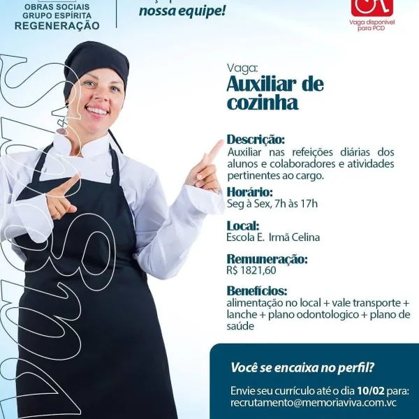 OBRAS SOCIAIS neo e
GRUPO ESPIRITA nossa equipe!
REGENERAGAO oe a

 
 
 
 
 
 
  
 
 
 
 
  
 
  
 
 
  

Vaga:

Auxiliar de
cozinha

Descricao:

Auxiliar nas refeig6es diarias dos
alunos e colaboradores e atividades
pertinentes ao cargo.

4 Horario:
Seg a Sex, 7h as 17h

Local:

Escola E. Irma Celina

Remuner.
R$ 1821,60

Beneficios:

alimentacao no local + vale transporte +
lanche + plano odontologico + plano de
sauide

Vocé se encaixa no perfil?

Envie seu curriculo até o dia 10/02 para:
recrutamento@memoriaviva.com.vc OBRAS SOCIAIS aig °
GRUPO ESPIRITA | nossa equipe!
REGENERAGAO

\Vage clisponivel
para PCD

 
 
 
 
 
 
  
 
 
  
 
  
 
  
 
 
  

Vaga:

Auxiliar de
cozinha

Descricao:

Auxiliar nas refeigdes diarias dos
alunos e colaboradores e atividades
pertinentes ao cargo.

Horario:
Seg a Sex, 7h as 17h

Local:

Escola E. Irma Celina

Remuneracao:
R$ 1821,60

Beneficios:

alimentacao no local + vale transporte +
lanche + plano odontologico + plano de
satide

Vocé se encaixa...