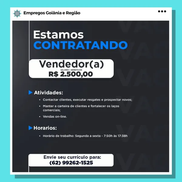 oS Empregos Goiania e Regiao

Vendedor(a)

SALARIO + BENEFICIOS

RS 2.500,00

Atividades:

+ Contactar clientes, executar resgates e prospectar novos;

+ Manter a carteira de clientes e fortalecer os lacos
comerciais;

Vendas on-line,

Horarios:

* Horario de trabalho: Segunda a sexta - 7:50h as 17:38h

Envie seu curriculo para:
(62) 99262-1525 & Empregos Goiania e Regiao

Vendedor(a)

SALARIO + BENEFICIOS

RS 2.500,00

Atividades:

* Contactar clientes, executar resgates e prospectar novos;

+ Manter a carteira de clientes e fortalecer os lacos
eel -leel 1H

Vendas on-line.

late) ela less

+ Horario de trabalho: Segunda a sexta - 7:50h as 17:38h

Envie seu curriculo para:
(62) 99262-1525 & Empregos Goiania e Regiado

Vendedor(a)

SALARIO + BENEFICIOS.

RS 2.500,00

Atividades:

+ Contactar clientes, executar resgates e prospectar novos;

+ Manter a carteira de clientes e fortalecer os lacos
comerciais;

Vendas on-line.

Horarios:

* Horario de trabalho: Segunda a sexta - 7:50h as ...