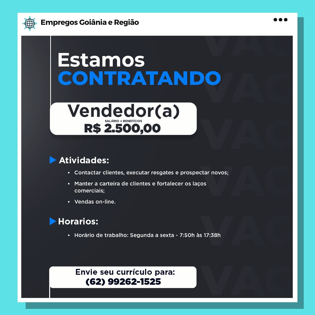 oS Empregos Goiania e Regiao

Vendedor(a)

SALARIO + BENEFICIOS

RS 2.500,00

Atividades:

+ Contactar clientes, executar resgates e prospectar novos;

+ Manter a carteira de clientes e fortalecer os lacos
comerciais;

Vendas on-line,

Horarios:

* Horario de trabalho: Segunda a sexta - 7:50h as 17:38h

Envie seu curriculo para:
(62) 99262-1525 & Empregos Goiania e Regiao

Vendedor(a)

SALARIO + BENEFICIOS

RS 2.500,00

Atividades:

* Contactar clientes, executar resgates e prospectar novos;

+ Manter a carteira de clientes e fortalecer os lacos
eel -leel 1H

Vendas on-line.

late) ela less

+ Horario de trabalho: Segunda a sexta - 7:50h as 17:38h

Envie seu curriculo para:
(62) 99262-1525 & Empregos Goiania e Regiado

Vendedor(a)

SALARIO + BENEFICIOS.

RS 2.500,00

Atividades:

+ Contactar clientes, executar resgates e prospectar novos;

+ Manter a carteira de clientes e fortalecer os lacos
comerciais;

Vendas on-line.

Horarios:

* Horario de trabalho: Segunda a sexta - 7:50h as 17:38h

Envie seu curriculo para:
(62) 99262-1525 ® Empregos Goiania e Regiao

Vendedor(a)

SALARIO + BENEFICIOS

R$ 2.500,00

Atividades:

PM keSale- ois moll alco -> lal ela iel 1M cof ol-Los latte) Coe

+ Manter a carteira de clientes e fortalecer os lacos
elu leel lH

Vendas on-line.

Horarios:

* Horario de trabalho: Segunda a sexta - 7:50h as 17:38h

Envie seu curriculo para:
(62) 99262-1525 6 Empregos Goiania e Regido

Vendedor(a)

SALARIO + BENEFICIOS

RS 2.500,00

Atividades:

+ Contactar clientes, executar resgates e prospectar novos;

SUE eRe lee Rel Rolla (elas eee)
ferelatceatel

Vendas on-line.

Horarios:

+ Horario de trabalho: Segunda a sexta - 7:50h as 17:38h

Envie seu curriculo para:
(62) 99262-1525 & Empregos Goiania e Regiao

Vendedor(a)

SALARIO + BENEFICIOS

R$ 2.500,00

Atividades:

+ Contactar clientes, executar resgates e prospectar novos;

+ Manter a carteira de clientes e fortalecer os lacos
feel cel 1H

Vendas on-line.

Horarios:

+ Horario de trabalho: Segunda a sexta - 7:50h as 17:38h

Envie seu curriculo para:
(62) 99262-1525 es Empregos Goiania e Regiao

Vendedor(a)

SALARIO + BENEFICIOS

RS 2.500,00

Atividades:

+ Contactar clientes, executar resgates e prospectar novos;

+ Manter a carteira de clientes e fortalecer os lacos
comerciais;

Vendas on-line.

Horarios:

« Horario de trabalho: Segunda a sexta - 7:50h as 17:38h

Envie seu curriculo para:
(62) 99262-1525 @® Empregos Goiania e Regiao

Vendedor(a)

SALARIO + BENEFICIOS

R$ 2.500,00

Atividades:

+ Contactar clientes, executar resgates e prospectar novos;

+ Manter a carteira de clientes e fortalecer os lacos
flu eel

ATER ue

Horarios:

+ Horario de trabalho: Segunda a sexta - 7:50h as 17:38h

Envie seu curriculo para:
(62) 99262-1525 pase Empregos Goiania e Regido

Vendedor‘(a)

SALARIO + BENEFICIOS

RS 2.500,00

Atividades:

+ Contactar clientes, executar resgates e prospectar novos;

+ Manter a carteira de clientes ¢ fortalecer os lacos
celica

Vendas on-line.

Horarios:

+ Horario de trabalho: Segunda a sexta - 7:50h as 17:38h

Envie seu curriculo para:
(62) 99262-1525 ® Empregos Goiania e Regiao

Vendedor(a)

SALARIO + BENEFICIOS.

R$ 2.500,00

Atividades:

* Contactar clientes, executar resgates e prospectar novos;

+ Manter a carteira de clientes e fortalecer os lacos
flu eel 1H

Atel eel ue

Horarios:

Cia Ueme (Bice eHeL elie kei 2ec- Ree Rees)

Envie seu curriculo para:
(62) 99262-1525