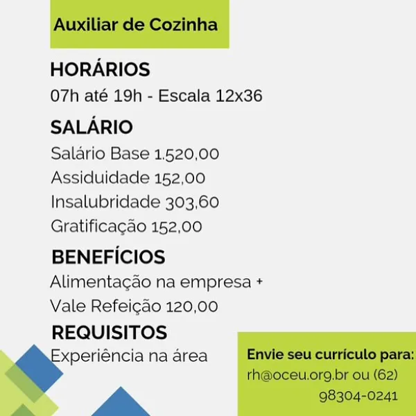 HORARIOS
O7h até 19h - Escala 12x36

SALARIO

Salario Base 1.520,00
Assiduidade 152,00
Insalubridade 303,60
Gratificagao 152,00

BENEFICIOS
Alimentagao na empresa +
Vale Refeicao 120,00

REQUISITOS
periéncia na area

a Auxiliar de Cozinha

HORARIOS
07h até 19h - Escala 12x36

SALARIO

Salario Base 1.520,00
Assiduidade 152,00
Insalubridade 303,60
Gratificacao 152,00

BENEFICIOS
Alimentacao na empresa +
Vale Refeicao 120,00
REQUISITOS

xperiéncia na area Envie seu curriculo para:
rh@oceu.org.br ou (62)

a 98304-0241 HORARIOS
O7h até 19h - Escala 12x36

SALARIO

Salario Base 1.520,00
Assiduidade 152,00
Insalubridade 303,60
Gratificagao 152,00

BENEFICIOS
Alimentagao na empresa +
Vale Refeigao 120,00

REQUISITOS
xperiéncia na area

a Auxiliar de Cozinha

HORARIOS
07h até 19h - Escala 12x36

SALARIO

Salario Base 1.520,00
Assiduidade 152,00
Insalubridade 303,60
Gratificacao 152,00

BENEFICIOS
Alimentacao na empresa +
Vale Refeicao 120,00
REQUISITOS

=" na area Envie seu curriculo para:

...