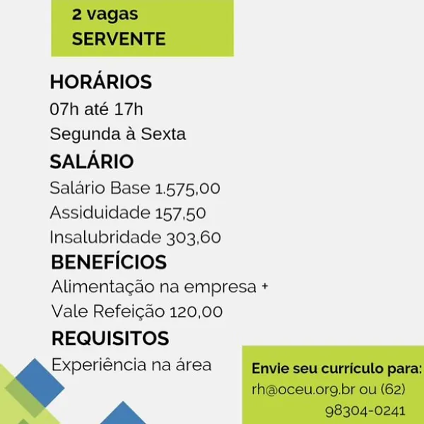 HORARIOS

O7h até 17h

Segunda a Sexta
SALARIO

Salario Base 1,575,00
Assiduidade 157,50
Insalubridade 303,60
BENEFICIOS
Alimentagao na empresa +
Vale Refeicdo 120,00
REQUISITOS
Experiéncia na area

La 2 vagas
SERVENTE

HORARIOS

O7h até 17h

Segunda a Sexta
SALARIO

Salario Base 1.575,00
Assiduidade 157,50
Insalubridade 303,60
BENEFICIOS
Alimentagao na empresa +
Vale Refeicao 120,00

REQUISITOS

Experiéncia na area Envie seu curriculo para:
rh@oceu.org,br ou (62)

a 98304-0241 HORARIOS

O7h até 17h
Segunda a Sexta
SALARIO

Salario Base 1.575,00
Assiduidade 157,50
Insalubridade 303,60
BENEFICIOS
Alimentagado na empresa +
Vale Refeicdo 120,00
REQUISITOS
Experiéncia na area

a 2 vagas
SERVENTE

HORARIOS

O7h até 17h

Segunda a Sexta
SALARIO

Salario Base 1.575,00
Assiduidade 157,50
Insalubridade 303,60
BENEFICIOS
Alimentagao na empresa +
Vale Refeicao 120,00
REQUISITOS

Experiéncia na area Envie seu curriculo para:
rh@oceu.org,br ou (62)

a 98304-0241 HORARIOS

O7h até 17h

Segunda a ...