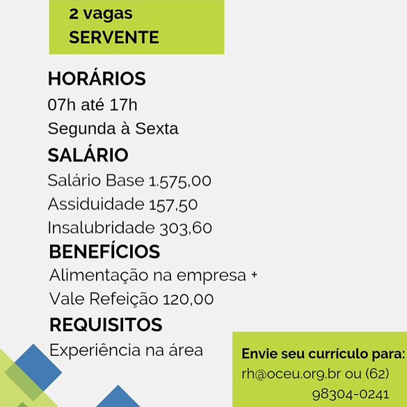 HORARIOS

O7h até 17h

Segunda a Sexta
SALARIO

Salario Base 1,575,00
Assiduidade 157,50
Insalubridade 303,60
BENEFICIOS
Alimentagao na empresa +
Vale Refeicdo 120,00
REQUISITOS
Experiéncia na area

La 2 vagas
SERVENTE

HORARIOS

O7h até 17h

Segunda a Sexta
SALARIO

Salario Base 1.575,00
Assiduidade 157,50
Insalubridade 303,60
BENEFICIOS
Alimentagao na empresa +
Vale Refeicao 120,00

REQUISITOS

Experiéncia na area Envie seu curriculo para:
rh@oceu.org,br ou (62)

a 98304-0241 HORARIOS

O7h até 17h
Segunda a Sexta
SALARIO

Salario Base 1.575,00
Assiduidade 157,50
Insalubridade 303,60
BENEFICIOS
Alimentagado na empresa +
Vale Refeicdo 120,00
REQUISITOS
Experiéncia na area

a 2 vagas
SERVENTE

HORARIOS

O7h até 17h

Segunda a Sexta
SALARIO

Salario Base 1.575,00
Assiduidade 157,50
Insalubridade 303,60
BENEFICIOS
Alimentagao na empresa +
Vale Refeicao 120,00
REQUISITOS

Experiéncia na area Envie seu curriculo para:
rh@oceu.org,br ou (62)

a 98304-0241 HORARIOS

O7h até 17h

Segunda a Sexta
SALARIO

Salario Base 1,575,00
Assiduidade 157,50
Insalubridade 303,60
BENEFICIOS
Alimenta¢gao na empresa +
Vale Refeigado 120,00
REQUISITOS
Experiéncia na area

a 2 vagas
SERVENTE

HORARIOS

O7h até 17h

Segunda a Sexta
SALARIO

Salario Base 1.575,00
Assiduidade 157,50
Insalubridade 303,60
BENEFICIOS
Alimentagao na empresa +
Vale Refeicao 120,00
REQUISITOS

Experiéncia na area Envie seu curriculo para:
rh@oceu.org,br ou (62)

La 98304-0241 HORARIOS

O7h até 17h

Segunda a Sexta
SALARIO

Salario Base 1.575,00
Assiduidade 157,50
Insalubridade 303,60
BENEFICIOS
Alimentagdo na empresa +
Vale Refeicao 120,00
REQUISITOS
Experiéncia na area

a 2 vagas
SERVENTE

HORARIOS
O7h até 17h
Segunda a Sexta
SALARIO
Salario Base 1.575,00
Assiduidade 157,50
Insalubridade 303,60
BENEFICIOS
Alimentagao na empresa +
Vale Refeicao 120,00
REQUISITOS

>” na area Envie seu curriculo para:

rh@oceu.org.br ou (62)

La 98304-0241 HORARIOS

O7h até 17h

Segunda a Sexta
SALARIO

Salario Base 1.575,00
Assiduidade 157,50
Insalubridade 303,60
BENEFICIOS
Alimentagao na empresa +
Vale Refeigao 120,00
REQUISITOS
Experiéncia na area

a 2 vagas
SERVENTE

HORARIOS

O7h até 17h

Segunda a Sexta
SALARIO

Salario Base 1.575,00
Assiduidade 157,50
Insalubridade 303,60
BENEFICIOS
Alimentagao na empresa +
Vale Refeicao 120,00
REQUISITOS

ee” na area Envie seu curriculo para:

rh@oceu.org,br ou (62)

La 98304-0241