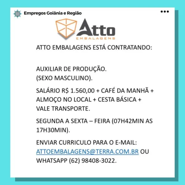 & Empregos Goiania e Regiao

WaAtto

EMBALAGENS

ATTO EMBALAGENS ESTA CONTRATANDO:

AUXILIAR DE PRODUCAO.
(SEXO MASCULINO).

SALARIO R$ 1.560,00 + CAFE DA MANHA +

ALMOGO NO LOCAL + CESTA BASICA +
VALE TRANSPORTE.

SEGUNDA A SEXTA — FEIRA (07H42MIN AS
17H30MIN).

ENVIAR CURRICULO PARA O E-MAIL:

ATTOEMBALAGENS@TERRA.COM.BR OU
WHATSAPP (62) 98408-3022. & Empregos Goiania e Regiao

i EMBALAGENS

ATTO EMBALAGENS ESTA CONTRATANDO:

AUXILIAR DE PRODUGAO.
(SEXO MASCULINO).

SALARIO RS 1.560,00 + CAFE DA MANHA +

ALMOGO NO LOCAL + CESTA BASICA +
VALE TRANSPORTE.

SEGUNDA A SEXTA — FEIRA (07H42MIN AS
17H30MIN).

ENVIAR CURRICULO PARA O E-MAIL:
ATTOEMBALAGENS@TERRA.COM.BR OU
WHATSAPP (62) 98408-3022. & Empregos Goiania e Regiao

WAtto

EMBALAGENS

ATTO EMBALAGENS ESTA CONTRATANDO:

AUXILIAR DE PRODUCAO.
(SEXO MASCULINO).

SALARIO R$ 1.560,00 + CAFE DA MANHA +

ALMOGO NO LOCAL + CESTA BASICA +
VALE TRANSPORTE.

SEGUNDA A SEXTA — FEIRA (07H42MIN AS
17H30MIN).

ENVIAR CURRICULO PARA O E-MAIL:

...