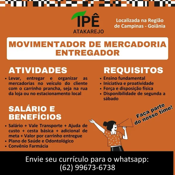 Localizada na Regiao
de Campinas - Goiania

MOVIMENTADOR DE MERCADORIA
ENTREGADOR

 

ATIVIDADES REQUISITOS
SALARIO E ato
BENEFICIOS roa

ae

coer

Envie seu curriculo para o whatsapp:
(62) 99673-6738 ee

IPE

 
  
 
    

ATAKAREJO
e Levar, entregar e organizar as e Ensino fundamental
mercadorias no veiculo do cliente « Iniciativa e proatividade
com 0 carrinho prancha, seja na rua ¢ Forca e disposicao fisica
da loja ou no estacionamento local ¢ Disponibilidade de segunda a
sabado
AS oN
ase e>
ace So a
© 02
ao

¢ Salario + Vale Transporte + Ajuda de
custo + cesta basica + adicional de
meta + Valor por carrinho entregue

« Plano de Sade e Odontoldgico

¢ Convénio Farmacia

Envie seu curriculo para o whatsapp:

(62) 99673-6738 ee

Localizada na Regiao
de Campinas - Goiania

MOVIMENTADOR DE MERCADORIA
ENTREGADOR

 

ATIVIDADES REQUISITOS
SALARIO E ons
BENEFicIOS oseeg
arr
on

Envie seu curriculo para o whatsapp:
(62) 99673-6738 ee ee

IPE

 
 
  
    

ATAKAREJO
e Levar, entregar e org...