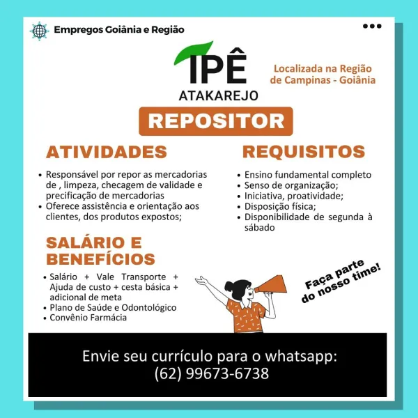 es. Empregos Goiania e Regiao

a
FE Localizada na Regiado
de Campinas - Goiania

ATAKAREJO

REPOSITOR

ATIVIDADES REQUISITOS

« Responsavel por repor as mercadorias e Ensino fundamental completo
de, limpeza, checagem de validade e ¢ Senso de organizacgao;
precificacdo de mercadorias « Iniciativa, proatividade;

* Oferece assisténcia e orientagao aos © Disposi¢ao fisica;
clientes, dos produtos expostos; ¢ Disponibilidade de segunda a

’ sabado
SALARIO E

BENEFICIOS Pach

a
¢Salaério + Vale Transporte + ea

Ajuda de custo + cesta basica + °

adicional de meta

« Plano de Satide e Odontoldgico
¢ Convénio Farmacia

Envie seu curriculo para o whatsapp:
(62) 99673-6738 &. Empregos Goiania e Regio =”

a
IE Localizada na Regiao
de Campinas - Goiania

ATAKAREJO

REPOSITOR

ATIVIDADES REQUISITOS

   
     

« Responsavel por repor as mercadorias « Ensino fundamental completo
de, limpeza, checagem de validade e « Senso de organiza¢do;
precificagdo de mercadorias ¢ Iniciativa, proatividade;

¢ ...