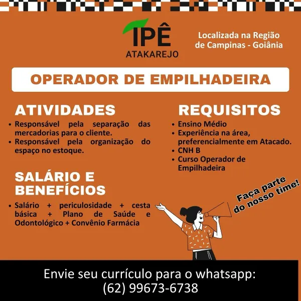 = ii ae oe -— a =, ‘Tl

Localizada na Regiao
de Campinas - Goiania

OPERADOR DE EMPILHADEIRA

ATIVIDADES REQUISITOS

 

ent alee —
N. se
rn

=

Envie seu curriculo para o whatsapp:
(62) 99673-6738 ee

IPE

ATAKAREJO
e Responsavel pela separagdo das e Ensino Médio
mercadorias para o cliente. ¢ Experiéncia na area,
« Responsavel pela organizagdo do preferencialmente em Atacado.
espaco no estoque. ¢ CNHB
¢ Curso Operador de
Empilhadeira
casa
OF a
9280650 i
¢ Salario + periculosidade + cesta g0 no

    
  

basica + Plano de Satde e
Odontoldgico + Convénio Farmacia

Envie seu curriculo para o whatsapp:
(62) 99673-6738 Localizada na Regido
de Campinas - Goiania

OPERADOR DE EMPILHADEIRA

 

ATIVIDADES REQUISITOS
SALARIO E a

= Ne
BENEFICIOS

re

a

Envie seu curriculo para o whatsapp:
(62) 99673-6738 ee ell eee ee EL Be

IPE

ATAKAREJO
e Responsavel pela separacgdo das ¢ Ensino Médio
mercadorias para o cliente. e Experiéncia na area,
e Responsavel pela organizagdéo do preferencialmente e...