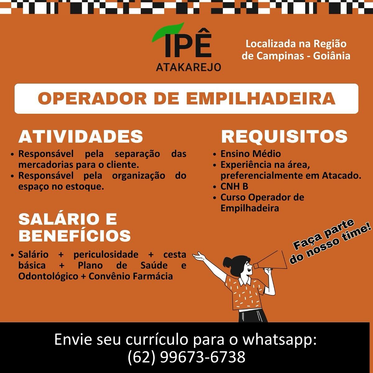 = ii ae oe -— a =, ‘Tl

Localizada na Regiao
de Campinas - Goiania

OPERADOR DE EMPILHADEIRA

ATIVIDADES REQUISITOS

 

ent alee —
N. se
rn

=

Envie seu curriculo para o whatsapp:
(62) 99673-6738 ee

IPE

ATAKAREJO
e Responsavel pela separagdo das e Ensino Médio
mercadorias para o cliente. ¢ Experiéncia na area,
« Responsavel pela organizagdo do preferencialmente em Atacado.
espaco no estoque. ¢ CNHB
¢ Curso Operador de
Empilhadeira
casa
OF a
9280650 i
¢ Salario + periculosidade + cesta g0 no

    
  

basica + Plano de Satde e
Odontoldgico + Convénio Farmacia

Envie seu curriculo para o whatsapp:
(62) 99673-6738 Localizada na Regido
de Campinas - Goiania

OPERADOR DE EMPILHADEIRA

 

ATIVIDADES REQUISITOS
SALARIO E a

= Ne
BENEFICIOS

re

a

Envie seu curriculo para o whatsapp:
(62) 99673-6738 ee ell eee ee EL Be

IPE

ATAKAREJO
e Responsavel pela separacgdo das ¢ Ensino Médio
mercadorias para o cliente. e Experiéncia na area,
e Responsavel pela organizagdéo do preferencialmente em Atacado.
espaco no estoque. ¢ CNHB
¢ Curso Operador de
Empilhadeira
Ke OW
a Po gue
Coe 6o°
e Salario + periculosidade + cesta me

    
  

basica + Plano de Satie e
Odontoldgico + Convénio Farmacia

Envie seu curriculo para o whatsapp:
(62) 99673-6738 Se ee

Localizada na Regido
de Campinas - Goidnia

OPERADOR DE EMPILHADEIRA

 

ATIVIDADES REQUISITOS
SALARIO E ’

ra es oe
BENEFICIOS

Nay

ran

Envie seu curriculo para o whatsapp:
(62) 99673-6738 ee ll ee EO Be

IPE

ATAKAREJO
« Responsavel pela separagdo das « Ensino Médio
mercadorias para o cliente. ¢ Experiéncia na area,
e Responsavel pela organizagdéo do preferencialmente em Atacado.
espaco no estoque. ¢ CNHB
¢ Curso Operador de
Empilhadeira
LS) CN
aN AKC
act co AN
¢ Salério + periculosidade + cesta 6° no

    
 

basica + Plano de Satide e
Odontoldgico + Convénio Farmacia

Envie seu curriculo para o whatsapp:
(62) 99673-6738 ee ee a Oe

Localizada na Regido
de Campinas - Goiania

OPERADOR DE EMPILHADEIRA

 

ATIVIDADES REQUISITOS
Noes 3
El [ad fed [ol ate"

ee

Envie seu curriculo para o wuhatsapo.
(62) 99673-6738 ee ee ee

IPE

ATAKAREJO
« Responsavel pela separacgdo das ¢ Ensino Médio
mercadorias para o cliente. e Experiéncia na area,
e Responsavel pela organizacdo do preferencialmente em Atacado.
espaco no estoque. ¢ CNHB
¢ Curso Operador de
Empilhadeira
Sto Gw
OA
$0850 i
¢ Salario + periculosidade + cesta eo”

    
 

basica + Plano de Satide e
Odontoldgico + Convénio Farmacia

Envie seu curriculo para o whatsapp:
(62) 99673-6738 ee ee Ba

Localizada na Regiao
de Campinas - Goiania

OPERADOR DE EMPILHADEIRA

ATIVIDADES REQUISITOS

 

SALARIO E
BENEFICIOS

 

Envie seu curriculo para o whatsapp:
(62) 99673-6738 ee ee ee

IPE

ATAKAREJO
« Responsavel pela separacao das « Ensino Médio
mercadorias para o cliente. ¢ Experiéncia na area,
e Responsavel pela organizagdo do preferencialmente em Atacado.
espaco no estoque. ¢ CNHB
¢ Curso Operador de
Empilhadeira
Show
Oa
€mc29 i
¢ Saldario + periculosidade + cesta ao”

    
 

basica + Plano de Satide e
Odontoldgico + Convénio Farmacia

Envie seu curriculo para o whatsapp:
(62) 99673-6738