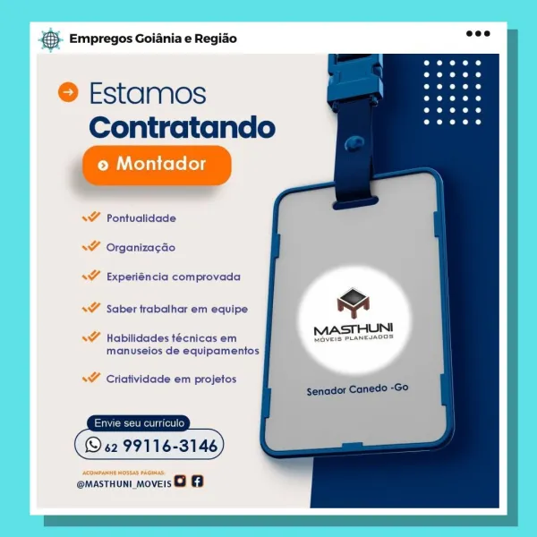 Bag Empregos Goiania e Regiao

© Estamos
Contratando

© Montador

<7 Pontualidade
WT Organiza¢aGo

s¥ Experiéncia comprovada

s¥ Saber trabalhar em equipe

s¥ Habilidades técnicas em MaveIs PLANEJADOS
manuselos de equipamentos

<¥ Criatividade em projetos

© 6299116

ACOMPANHE HOSSAS PAGINAS:

@MASTHUNI_MOVEIS o 8 & Empregos Goiania e Regiao

 
 
      
    
 

 

Estamos
Contratando

 

<Y Pontualidade

 

* Organizacdo

* Experiéncia comprovada

Y Saber trabalhar em equipe mw
MASTHUNI

MavEIS PLANEJADOS

   

* Habilidades técnicas em
manuseios de equipamentos

s¥ Criatividade em projetos
senador Canedo -Go

Envie seu curriculo

(© 62 99116-3146

    

@MASTHUNI_MOVEIS o @ Bag Empregos Goiania e Regiao

© Estamos
Contratando

© Montador

s¥ Pontualidade
s¥ Organizacao

s¥ Experiéncia com provada

s¥ Saber trabalhar em equipe “A

JUNI

s¥ Habilidades técnicas em MOVEIS PLANEJADGS
manuseios de equipamentos

s¥ Criatividade em projetos

u curriculo

(S62 9911 6

ACOMPANHE NOSSAS PAGI...