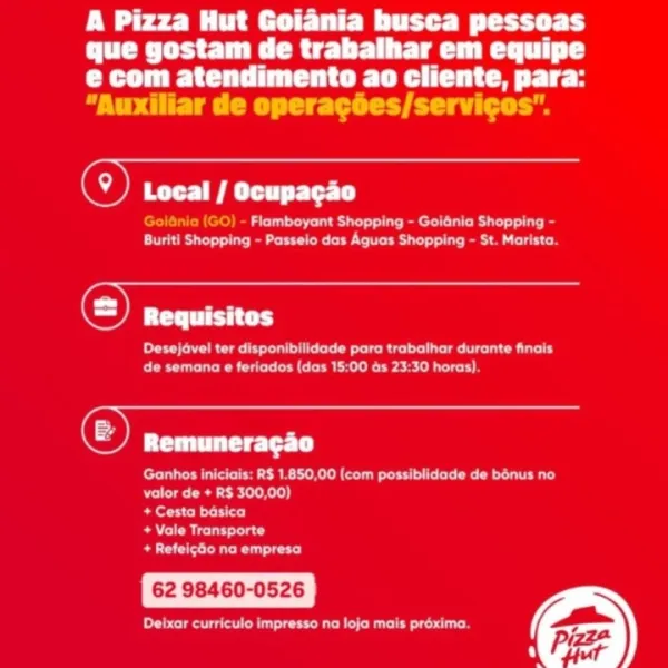 A Pizza Hut Goiania busca pessoas
que gostam de trabalhar em equipe
PC Care
“Auxiliar de operacées/servicos".

© ee rt

a eeu Tu ert LC at lat pe
CRS a eG eee ee tC Oca ir me Cunt

 

-

@) Requisitos
ee Ra tle eee Rite aU Ly
CO Cee rat Nien- amie

Opa

eR eMC keel ou ICE eta iy
valor de + R$ 300,00)

+ Cesta basica

Rue ity

Brea utc)

62 98460-0526

eee ae ie tare st) A Pizza Hut Goiania busca pessoas
DUC Rie Tele ll
e com atendimento ao cliente, para:
“Auxiliar de operagées/servicos’.

(@) PS Try tet)

eee ae ar ee Ri
Buriti Shopping - Passelo das Aguas Shopping - St. Marista.

Ca

Desejavel ter disponibilidade para trabathar durante finals
eee een eres

(Cas

Ganhos iniciais: R$ 1.850,00 (com possiblidade de bonus no
Dre eh]

Beer)

eRe)

Bee er)

62 98460-0526

Pe ne PW ee EE tt tr Cy
que gostam de trabalhar em equipe
CC Car Te
“Auxiliar de operagoes/servicos".

() eS a rT

Flamboyant Shopping - Goidnia Shopping -
CRS ceo CeCe ir ect

 

©) Requisitos

DRC eae a eRe aa uy
CCE E...