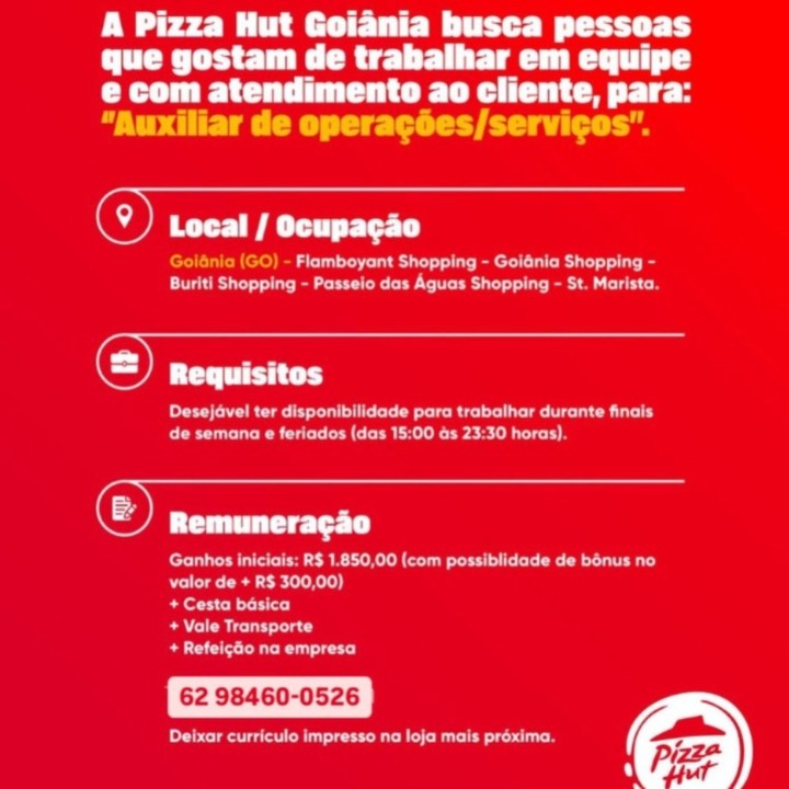 A Pizza Hut Goiania busca pessoas
que gostam de trabalhar em equipe
PC Care
“Auxiliar de operacées/servicos".

© ee rt

a eeu Tu ert LC at lat pe
CRS a eG eee ee tC Oca ir me Cunt

 

-

@) Requisitos
ee Ra tle eee Rite aU Ly
CO Cee rat Nien- amie

Opa

eR eMC keel ou ICE eta iy
valor de + R$ 300,00)

+ Cesta basica

Rue ity

Brea utc)

62 98460-0526

eee ae ie tare st) A Pizza Hut Goiania busca pessoas
DUC Rie Tele ll
e com atendimento ao cliente, para:
“Auxiliar de operagées/servicos’.

(@) PS Try tet)

eee ae ar ee Ri
Buriti Shopping - Passelo das Aguas Shopping - St. Marista.

Ca

Desejavel ter disponibilidade para trabathar durante finals
eee een eres

(Cas

Ganhos iniciais: R$ 1.850,00 (com possiblidade de bonus no
Dre eh]

Beer)

eRe)

Bee er)

62 98460-0526

Pe ne PW ee EE tt tr Cy
que gostam de trabalhar em equipe
CC Car Te
“Auxiliar de operagoes/servicos".

() eS a rT

Flamboyant Shopping - Goidnia Shopping -
CRS ceo CeCe ir ect

 

©) Requisitos

DRC eae a eRe aa uy
CCE Ee UC eae ene asi)

CS Priel Ty

eae ac RCo crest Re roa)
valor de + R$ 300,00)

Beets]

OMT iad

Beir)

62 98460-0526

De Mn ae ei ey
que gostam de trabalhar em equipe
CeCe Tet Ce
“Auxiliar de operagées/servicos".

(9) Local / Ocupagao

ee ae ar ee LR i
a eee eC een

Ca

Re ee BRU Uy
COC CCR er rat te

(1) maamnerngne

Ganbhos iniciais: R$ 1.850,00 (com possiblidade de bénus no
valor de + R$ 300,00)

Beis)

Sees)

Be ee)

62 98460-0526

Pere eS Ree Pee Ete ry
CUCL CREE
CUT Car ei
“Auxiliar de operacoes/servicos".

() Local / Ocupagao

Flamboyant Shopping - Goidnio Shopping -
COS ar ee rect

() Requisitos

Cre eae ee Ra Uy
CO ee UC CeCe seen T)

Can

Ganhos iniciais: R$ 1.850,00 (com possiblidade de bonus no
Roa eae hele)

SCs)

Se ORC iad

Bs are)

62 98460-0526

er ae ei Ne D
CCT cE
CUT CET Ca Teh
“Auxiliar de operacées/servicos’.

(9) Local / Ocupagao

eae ar ee CR
Buriti Shopping - Passeio das Aguas Shopping - St. Marista.

(©) noquisites

Desejavel ter disponibilidade para trabalhar durante finais
ee Ce eres

Oars

Ganbhos iniciais: R$ 1.850,00 (com possiblidade de bonus no
Ree ea ed)

Beenie)

eRe)

Bee er)

62 98460-0526

ea en Ra ae Pee EE ir tL
que gostam de trabalhar em equipe
PU Cr Ce Cee

 

Oma TT TTT

Cer CacuC a RRcrIc aici ueirtar

Cra tat ee PC er)

Mean Cid

Reena ea eee eke eae a
Pena CCCP Taree onnirt!

 

Petr)

ee aS Cee ere eo a Lara
SCT)

Perce Tris)

CRIA TT?

pa a

rapa

 

Were Rae ra)

H Piz Wee eer ey

CT
paper eatery ent

Co
“Auxiliar de operagées/servicos".

©) DB il at oad

eae Lr eo LR
Buriti Shopping - Passeio das Aguas Shopping - St. Marista.

Ca

Desejavel ter disponibilidade para trabalhar durante finais
ee Ce tere es

(Cars

ee Re Oe unc
Ree ee ey)

pei)

Sas)

Bee)

62 98460-0526

Pere eC Ree Pree Ee ee ey
que gostam de trabalhar em equipe
CR Or a Ce

Veet} / Ocupagao

Cy

i PCT ee)

RS Poet wire) Eg Co ty
poppe eth eponpe herbs

“Auxiliar de operagées/servicos".

©) De a A ile ia

CU ec Eur
Buriti Shopping - Passeio das Aguas Shopping - St. Marista.

Oa

eg ae ee Od
Oe Ee en eres

Caren

Ganbhos iniciais: R$ 1.850,00 (com possiblidade de bénus no
valor de + R$ 300,00)

ee)

Seas)

Be ee)

62 98460-0526

Ca eo tec es