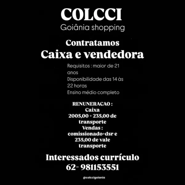 COLCCI

GoiGnia shopping

Contratamos
OAT MMU Teel) el

Requisitos: maior de 21
foinens

Disponibilidade das 14 as
22 horas

Ensino medio completo

RENUNERACAO:
Caixa
2005,00 + 235,00 de
transporte
AOTC Fes
comissionado+dsr e
235,00 de vale
transporte

Interessados curriculo
62- 981153551

ferelera een) COLCCI

GoiGnia shopping

Contratamos
Caixa e vendedora

Requisitos : maior de 21
anos

Disponibilidade das 14 ds
22 horas

Ensino médio completo

RENUNERACAO:
Caixa
2005,00 + 235,00 de
transporte
AC CE
POE Ue) aS
235,00 de vale
transporte

its eseeeealtyw (elit)
62- 981153551

oe COLCCI

Goidnia shopping

Contratamos
Caixa e vendedora

Requisitos : maior de 21
anos

Disponibilidade das 14 as
22 horas

Ensino medio completo

RENUNERACAO:
Caixa
2005,00 + 235,00 de
transporte
ACO dF
comissionado:+dsr e
235,00 de vale
transporte

Interessados curriculo
62- 981153551

forester ents) COLCCI

Goidnia shopping

Contratamos
Caixa e vendedora

Requisitos : maior de 21
anos

Disponibilidade da...