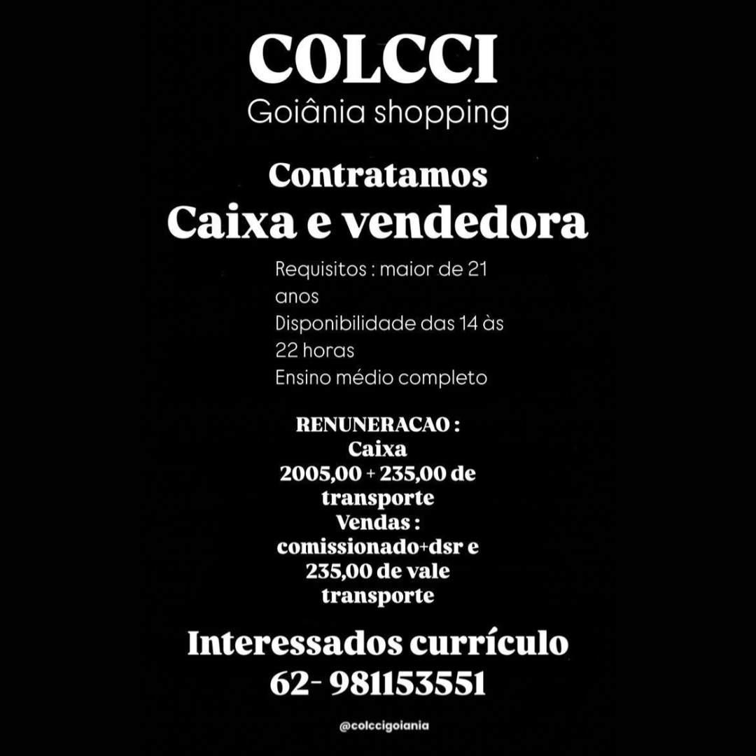 COLCCI

GoiGnia shopping

Contratamos
OAT MMU Teel) el

Requisitos: maior de 21
foinens

Disponibilidade das 14 as
22 horas

Ensino medio completo

RENUNERACAO:
Caixa
2005,00 + 235,00 de
transporte
AOTC Fes
comissionado+dsr e
235,00 de vale
transporte

Interessados curriculo
62- 981153551

ferelera een) COLCCI

GoiGnia shopping

Contratamos
Caixa e vendedora

Requisitos : maior de 21
anos

Disponibilidade das 14 ds
22 horas

Ensino médio completo

RENUNERACAO:
Caixa
2005,00 + 235,00 de
transporte
AC CE
POE Ue) aS
235,00 de vale
transporte

its eseeeealtyw (elit)
62- 981153551

oe COLCCI

Goidnia shopping

Contratamos
Caixa e vendedora

Requisitos : maior de 21
anos

Disponibilidade das 14 as
22 horas

Ensino medio completo

RENUNERACAO:
Caixa
2005,00 + 235,00 de
transporte
ACO dF
comissionado:+dsr e
235,00 de vale
transporte

Interessados curriculo
62- 981153551

forester ents) COLCCI

Goidnia shopping

Contratamos
Caixa e vendedora

Requisitos : maior de 21
anos

Disponibilidade das 14 as
22 horas

Ensino médio completo

RENUNERACAO:
Caixa
2005,00 + 235,00 de
transporte
AC ie E
POE) a
235,00 de vale
transporte

its eee eealty we (elit)
62- 981153551

ea) COLCCI

Goidnia shopping

Contratamos
OAT RE MMU TIC Tet) eel

Requisitos : maior de 21
fenton

Disponibilidade das 14 as
22 horas

Ensino medio completo

RENUNERACAO:
(OT be)
2005,00 + 235,00 de
transporte
ACO Cr
OUEST (Ue Cue aS
235,00 de vale
transporte

Interessados curriculo
62- 981153551

ore eareiits) COLCCI

Goidnia shopping

Contratamos
Caixa e vendedora

Requisitos : maior de 21
anos

Disponibilidade das 14 as
22 horas

Ensino médio completo

RENUNERACAO :
Caixa

VAVUR RU EA RUC

transporte
ANC CE
POU) a
235,00 de vale

transporte

ic usteealivw (elit)
62- 981153551

erat) COLCCI

Goidania shopping

Contratamos
Caixa e vendedora

Requisitos : maior de 21
(elites

Disponibilidade das 14 as
ee horas

Fnsino medio completo

RENUNERACAO:
Caixa
2005,00 + 235,00 de
transporte
Ao Cr as
comissionado:dsr e
235,00 de vale
transporte

Interessados curriculo
62- 981153551

freee ents) COLCCI

GoiGdnia shopping

Contratamos
Caixa e vendedora

Requisitos : maior de 21
anos

Disponibilidade das 14 as
22 horas

Ensino médio completo

RENUNERACAO :
Caixa

YAIR AU EAR CS

transporte
Aa iCeE Cy
comissionado-dsr e
235,00 de vale

transporte

its eeeeealtyw (elit)
62- 981153551

Cray COLCCI

Goiania shopping

Contratamos
OHI Ema Ierselty ee!

core [) iL ee emer eT ara
alae
Bisponibilidace das 14 as
2? horas

mA MOMnral OMe Dake!

RENUNERACAO:
Caixa
2005,00 + 235,00 de
Pattie tu ce
AOC r tas
comissionado: dsr e
235,00 de vale
transporte

Interessados curriculo
62- 981153551

arene COLCCI

GoiGdnia shopping

Contratamos
Caixa e vendedora

Requisitos : maior de 21
anos

Disponibilidade das 14 as
22 horas

Ensino médio completo

RENUNERACAO:
Caixa
2005,00 + 235,00 de
transporte
aoe
POU EC Cy ag
235,00 de vale
transporte

its eeeeresealivw (ali)
62- 981153551

(oltre)