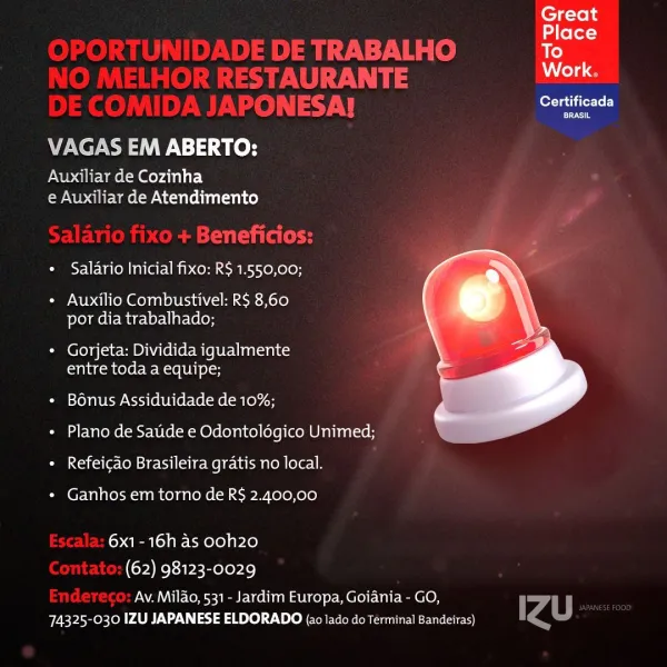 Great

Place
To
Work,
Certificada
VAGAS EM ABERTO:
Auxiliar de Cozinha

e Auxiliar de Atendimento

* Salario Inicial fixo: R$ 1.550,00;

+ Auxilio Combustivel: R$ 8,60
por dia trabalhado;

* Gorjeta: Dividida iqualmente
entre toda a equipe;

« Bonus Assiduidade de 10%;

 

+ Plano de Saude e Odontoldgico Unimed;
* Refeicao Brasileira gratis no local.

* Ganhos em torno de R$ 2.400,00

6x1- 16h as ooh20
(62) 98123-0029

Av. Milao, 531 - Jardim Europa, Goiania - GO,
74325-030 IZU JAPANESE ELDORADO (a0 lado do Terminal Bandeiras) Great

 
   
 

ake ler=3
E TRABALHO To
AURANTE DLS
oy IN) See

VAGAS EM ABERTO:

Auxiliary de Cozinha
e Auxiliar de Atendimento

aaa
« Salario Inicial fixo: R$ 1.550,00;

¢ Auxilio Combustivel: R$ 8,60
por dia trabalhado;

* Gorjeta: Dividida igualmente
entre toda a equipe;

* Bénus Assiduidade de 10%;

¢ Plano de Satide e Odontologico Unimed;

 

+ Refeicdo Brasileira gratis no local.

* Ganhos em torno de R$ 2.400,00

6x1-16h as ooh20
(62) 98123-0029

Av. M...