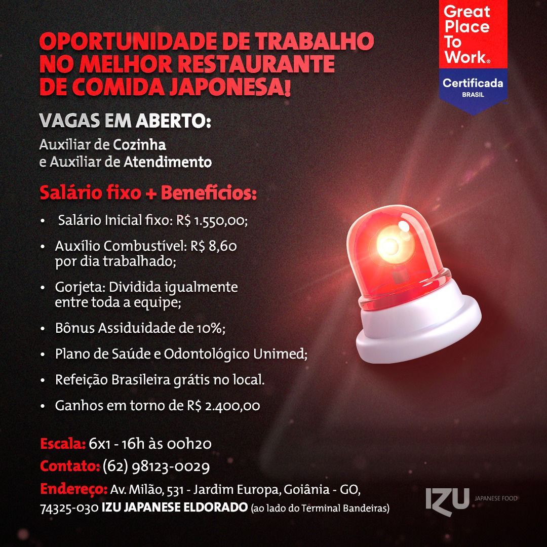 Great

Place
To
Work,
Certificada
VAGAS EM ABERTO:
Auxiliar de Cozinha

e Auxiliar de Atendimento

* Salario Inicial fixo: R$ 1.550,00;

+ Auxilio Combustivel: R$ 8,60
por dia trabalhado;

* Gorjeta: Dividida iqualmente
entre toda a equipe;

« Bonus Assiduidade de 10%;

 

+ Plano de Saude e Odontoldgico Unimed;
* Refeicao Brasileira gratis no local.

* Ganhos em torno de R$ 2.400,00

6x1- 16h as ooh20
(62) 98123-0029

Av. Milao, 531 - Jardim Europa, Goiania - GO,
74325-030 IZU JAPANESE ELDORADO (a0 lado do Terminal Bandeiras) Great

 
   
 

ake ler=3
E TRABALHO To
AURANTE DLS
oy IN) See

VAGAS EM ABERTO:

Auxiliary de Cozinha
e Auxiliar de Atendimento

aaa
« Salario Inicial fixo: R$ 1.550,00;

¢ Auxilio Combustivel: R$ 8,60
por dia trabalhado;

* Gorjeta: Dividida igualmente
entre toda a equipe;

* Bénus Assiduidade de 10%;

¢ Plano de Satide e Odontologico Unimed;

 

+ Refeicdo Brasileira gratis no local.

* Ganhos em torno de R$ 2.400,00

6x1-16h as ooh20
(62) 98123-0029

Av. Milao, 531 - Jardim Europa, Goiania - GO, | TT oi
74325-030 IZU JAPANESE ELDORADO (a0 lado do Terminal Bandeiras) rd Great

Place
To
Work.
Certificada
VAGAS EM ABERTO:
Auxiliar de Cozinha

e Auxiliar de Atendimento

« Salario Inicial fixo: R$ 1.550,00;

* Auxilio Combustivel: R$ 8,60
por dia trabalhado;

* Gorjeta: Dividida iqualmente
entre toda a equipe;

* Bonus Assiduidade de 10%;

 

* Plano de Saude e Odontoldgico Unimed;
* Refeicao Brasileira gratis no local.

* Ganhos em torno de R$ 2.400,00

6x1- 16h as ooh20
(62) 98123-0029

Av. Milao, 531 - Jardim Europa, Goiania - GO,
74325-030 IZU JAPANESE ELDORADO {a0 lado do Terminal Bandeiras) Great

  
 
 

wee Place
DE TRABALHO To
‘AURANTE bs
yy A a
VAGAS EM ABERTO:
Auxiliary de Cozinha

e Auxiliar de Atendimento

+ Beneficios:
Case WE lacem nM ib orm em RL eK olor

« Auxilio Combustivel: R$ 8,60
por dia trabalhado;

* Gorjeta: Dividida igualmente
entre toda a equipe;

* Bénus Assiduidade de 10%;

¢ Plano de Satide e Odontologico Unimed;

 

+ Refeicado Brasileira gratis no local.

* Ganhos em torno de R$ 2.400,00

6x1-16h as ooh20
(62) 98123-0029

Av. Milao, 531 - Jardim Europa, Goiania - GO, | HT alban
74325-030 IZU JAPANESE ELDORADO (a0 lado do Terminal Bandeiras) rd Great

Place
To
Work.
Certificada
VAGAS EM ABERTO:
Auxiliar de Cozinha

e Auxiliar de Atendimento

* Salario Inicial fixo: R$ 1.550,00;

* Auxilio Combustivel: R$ 8,60
por dia trabalhado;

* Gorjeta: Dividida iqgualmente
entre toda a equipe;

* Bénus Assiduidade de 10%;

 

+ Plano de Saude e Odontoldgico Unimed;
* Refeicdo Brasileira gratis no local.

* Ganhos em torno de R$ 2.400,00

6x1- 16h as ooh20
(62) 98123-0029

Av. Milao, 531 - Jardim Europa, Goiania - GO,
74325-030 IZU JAPANESE ELDORADO {a0 lado do Terminal Bandeiras) Great

 
  

ee i=) {ofor=3
] DE TRABALHO To
INU Ts aon:
TS ooh
VAGAS EM ABERTO:
Auxiliar de Cozinha

e Auxiliar de Atendimento

+ Beneficios:
Cay la(em nie Bib orm em Rok elon

« Auxilio Combustivel: R$ 8,60
por dia trabalhado;

* Gorjeta: Dividida igualmente
entre toda a equipe;

« Bénus Assiduidade de 10%;

¢ Plano de Satide e Odontologico Unimed;

 

+ Refeicado Brasileira gratis no local.

* Ganhos em torno de R$ 2.400,00

6x1-16h as ooh20
(62) 98123-0029

Av. Milao, 531 - Jardim Europa, Goiania - GO, | H othe ee
74325-030 IZU JAPANESE ELDORADO (a0 lado do Terminal Bandeiras) Zz Great
Place
To

Work.

Certificada

coors

VAGAS EM ABERTO:

Auxiliar de Cozinha
e Auxiliar de Atendimento

* Salario Inicial fixo: R$ 1.550,00;

* Auxilio Combustivel: R$ 8,60
por dia trabalhado;

 

* Gorjeta: Dividida igualmente
entre toda a equipe;

Pam LOn anv Kw Kx GRA [6 t-leleRelom keh re
* Plano de Saude e Odontoldgico Unimed;
+ Refeicao Brasileira gratis no local.

* Ganhos em torno de R$ 2.400,00

6x1- 16h as ooh20
(62) 98123-0029

Av. Milao, 531 - Jardim Europa, Goiania - GO,
74325-030 IZU JAPANESE ELDORADO {a0 lado do Terminal Bandeiras) Great

 

  

: Place
] \DE DE TRABALHO To
TS 7 7 se
>ONESA! eat
NP NII NW: 13 40H
Auxiliar de Cozinha

e Auxiliar de Atendimento

ae

ai ts tea
¢ Salario Inicial fixo: R$ 1.550,00;

* Auxilio Combustivel: R$ 8,60
por dia trabalhado;

* Gorjeta: Dividida igualmente
entre toda a equipe;

« Bénus Assiduidade de 10%;

¢ Plano de Satide e Odontolégico Unimed;

 

+ Refeicdo Brasileira gratis no local.

* Ganhos em torno de R$ 2.400,00

6x1-16h as ooh20
(62) 98123-0029

Av. Milao, 531 - Jardim Europa, Goiania - GO, | TT 7
74325-030 IZU JAPANESE ELDORADO (ao lado do Terminal Bandeiras) rd Great
Place
To
Work

Certificada

cole

 

+ Salario Inicial fixo: R$ 1.550,00;

+ Auxilio Combustivel: R$ 8,60
por dia trabalhado;

 

* Gorjeta: Dividida igualmente
entre toda a equipe;

« Bonus Assiduidade de 10%;
« Plano de Saude e Odontoldgico Unimed;
+ Refeicao Brasileira gratis no local.

+ Ganhos em torno de R$ 2.400,00

6x1-16h as ooh20
(62) 98123-0029

Av. Milao, 531 - Jardim Europa, Goiania - GO,
74325-030 IZU JAPANESE ELDORADO {20 lado do Terminal Bandeiras) Great

   

2 Lake Lor}
E TRABALHO To
PAU EN aS ALG
) VY eat aia
VAGAS EM ABERTO:
Auxiliar de Cozinha

e Auxiliar de Atendimento

orate y
« Salario Inicial fixo: R$ 1.550,00;

« Auxilio Combustivel: R$ 8,60
por dia trabalhado;

* Gorjeta: Dividida igualmente
entre toda a equipe;

« Bénus Assiduidade de 10%;

+ Plano de Satide e Odontolégico Unimed;

 

+ Refeicdo Brasileira gratis no local.

« Ganhos em torno de R$ 2.400,00

6x1-16h as ooh20
(62) 98123-0029

Av. Milao, 531 - Jardim Europa, Goiania - GO, | TT
74325-030 IZU JAPANESE ELDORADO (a0 lado do Terminal Bandeiras) rd