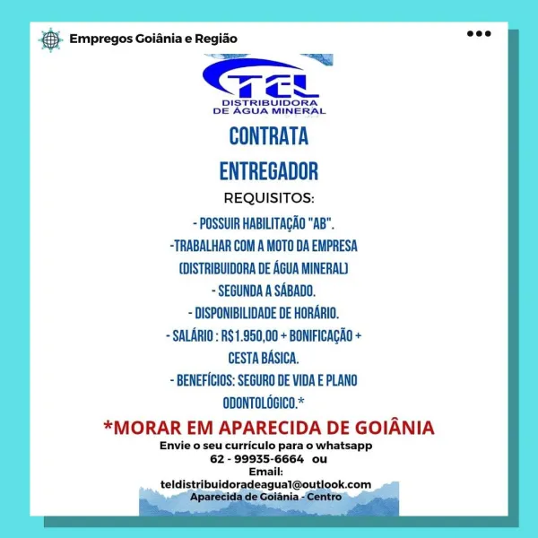 Be Empregos Goiania e Regido
’ > “—~w
=
4a
DISTRIBUIDORA
DE AGUA MINERAL

CONTRATA
ENTREGADOR

REQUISITOS:

~ POSSUIR HABILITAGAO "AB".
-TRABALHAR COM A MOTO DA EMPRESA
(DISTRIBUIDORA DE AGUA MINERAL)
- SEGUNDA A SABADO.
~ DISPONIBILIDADE DE HORARIO.
~ SALARIO : RS 1.950,00 + BONIFICAGAO +
CESTA BASICA.
~ BENEFICIOS: SEGURO DE VIDA E PLANO
ODONTOLOGICO.*

*MORAR EM APARECIDA DE GOIANIA

Envie o seu curriculo para o whatsapp
62 - 99935-6664 ou & Empregos Goiania e Regiao
: SS —~y]
7
aa
DISTRIBUIDORA
DE AGUA MINERAL

CONTRATA
ENTREGADOR

REQUISITOS:

- POSSUIR HABILITAGAO "AB".
-TRABALHAR COM A MOTO DA EMPRESA
(DISTRIBUIDORA DE AGUA MINERAL)
~ SEGUNDA A SABADO.

- DISPONIBILIDADE DE HORARIO.
~ SALARIO : RS1.950,00 + BONIFICAGAO +
CESTA BASICA.
~ BENEFICIOS: SEGURO DE VIDA E PLANO
ODONTOLGGICO.*

*MORAR EM APARECIDA DE GOIANIA

Envie o seu curriculo para o whatsapp
62 - 99935-6664 ou
Email:
___ teldistribuidoradeagual@outl ook.com Base Empregos Goiania e Regido
’ ie —y
=
44-0
DISTRIBUI...