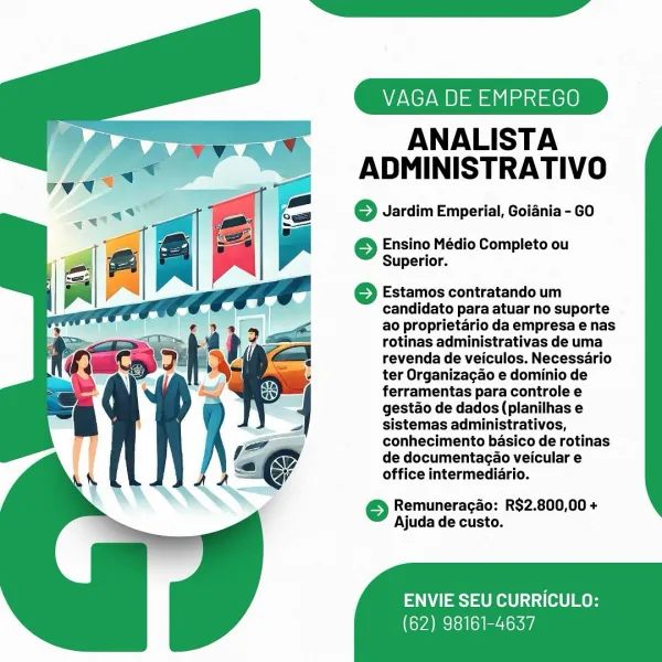 VAGA DE EMPREGO

ANALISTA
ADMINISTRATIVO

© Jardim Emperial, Goiania- GO

 

} Ensino Médio Completo ou
Superior.

6 Estamos contratando um
candidato para atuar no suporte
ao proprietario da empresa e nas
rotinas administrativas de uma
revenda de veiculos. Necessario
ter Organizagao e dominio de
ferramentas para controle e
gestao de dados (planilhas e
sistemas administrativos,
conhecimento basico de rotinas
de documentacao veicular e
office intermediario.

© Remuneragao: R$2.800,00 +
Ajuda de custo.

ENVIE SEU CURRICULO:

(62) 98161-4637 VAGA DE EMPREGO

ANALISTA
ADMINISTRATIVO

© Jardim Emperial, Goiania - GO

 

© Ensino Médio Completo ou
Superior.

© Estamos contratando um
candidato para atuar no suporte
ao proprietario da empresa e nas
rotinas administrativas de uma
revenda de veiculos. Necessario
ter Organizagao e dominio de
ferramentas para controle e
gestao de dados (planilhas e
sistemas administrativos,
conhecimento basico de rotinas
de documentagao veicular e
office interme...