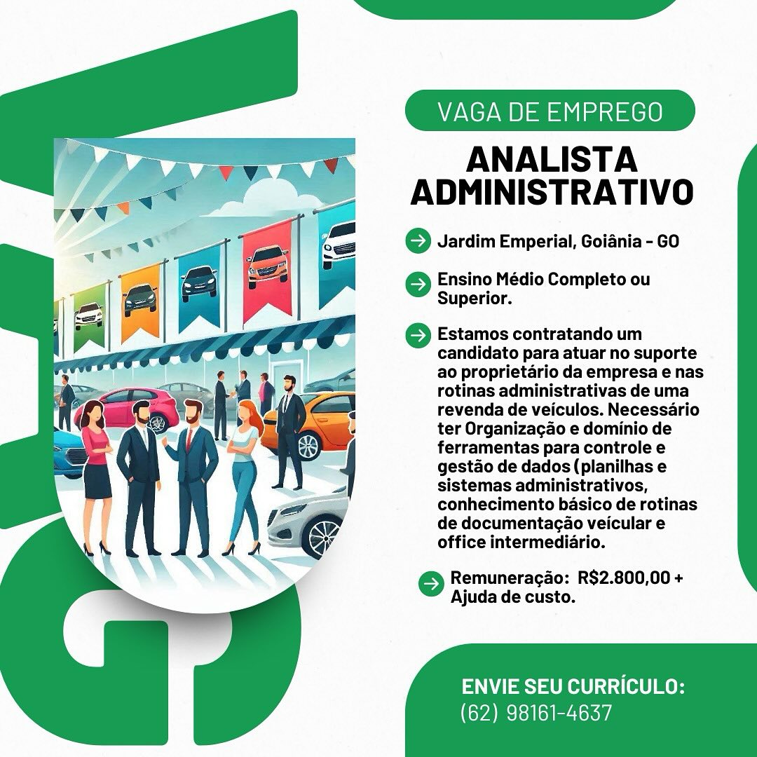 VAGA DE EMPREGO

ANALISTA
ADMINISTRATIVO

© Jardim Emperial, Goiania- GO

 

} Ensino Médio Completo ou
Superior.

6 Estamos contratando um
candidato para atuar no suporte
ao proprietario da empresa e nas
rotinas administrativas de uma
revenda de veiculos. Necessario
ter Organizagao e dominio de
ferramentas para controle e
gestao de dados (planilhas e
sistemas administrativos,
conhecimento basico de rotinas
de documentacao veicular e
office intermediario.

© Remuneragao: R$2.800,00 +
Ajuda de custo.

ENVIE SEU CURRICULO:

(62) 98161-4637 VAGA DE EMPREGO

ANALISTA
ADMINISTRATIVO

© Jardim Emperial, Goiania - GO

 

© Ensino Médio Completo ou
Superior.

© Estamos contratando um
candidato para atuar no suporte
ao proprietario da empresa e nas
rotinas administrativas de uma
revenda de veiculos. Necessario
ter Organizagao e dominio de
ferramentas para controle e
gestao de dados (planilhas e
sistemas administrativos,
conhecimento basico de rotinas
de documentagao veicular e
office intermediario.

6 Remuneragao: R$2.800,00 +
Ajuda de custo.

ENVIE SEU CURRICULO:

(62) 98161-4637 VAGA DE EMPREGO

ANALISTA
ADMINISTRATIVO

© Jardim Emperial, Goiania- GO

 

© Ensino Médio Completo ou
Superior.

©} Estamos contratando um
candidato para atuar no suporte
ao proprietario da empresa e nas
rotinas administrativas de uma
revenda de veiculos. Necessario
ter Organizagao e dominio de
ferramentas para controle e
gestao de dados (planilhas e
sistemas administrativos,
conhecimento basico de retinas
de documentagao veicular e
office intermediario.

6 Remuneragao: R$2.800,00 +
Ajuda de custo.

ENVIE SEU CURRICULO:

(62) 98161-4637 VAGA DE EMPREGO

ANALISTA
ADMINISTRATIVO

© Jardim Emperial, Goiania - GO

 

© Ensino Médio Completo ou
Superior.

© Estamos contratando um
candidato para atuar no suporte
ao proprietario da empresa e nas
rotinas administrativas de uma
revenda de veiculos. Necessario
ter Organizagao e dominio de
ferramentas para controle e
gestao de dados (planilhas e
sistemas administrativos,
conhecimento basico de rotinas
de documentagao veicular e
office intermediario.

© Remuneragao: R$2.800,00 +
Ajuda de custo.

ENVIE SEU CURRICULO:

(62) 98161-4637 VAGA DE EMPREGO

ANALISTA
ADMINISTRATIVO

© Jardim Emperial, Goiania- GO

 

} Ensino Médio Completo ou
Superior.

6 Estamos contratando um
candidato para atuar no suporte
ao proprietario da empresa e nas
rotinas administrativas de uma
revenda de veiculos. Necessario
ter Organizacao e dominio de
ferramentas para controle e
gestao de dados (planilhas e
sistemas administrativos,
conhecimento basico de rotinas
de documentagao veicular e
office intermediario.

6 Remuneragao: R$2.800,00 +
Ajuda de custo.

ENVIE SEU CURRICULO:

(62) 98161-4637 VAGA DE EMPREGO

ANALISTA
ADMINISTRATIVO

© Jardim Emperial, Goiania - GO

 

© Ensino Médio Completo ou
Superior.

©} Estamos contratando um
candidato para atuar no suporte
ao proprietario da empresa e nas
rotinas administrativas de uma
revenda de veiculos. Necessario
ter Organizagao e dominio de
ferramentas para controle e
gestao de dados (planilhas e
sistemas administrativos,
conhecimento basico de rotinas
de documentagao veicular e
office intermediario.

© Remuneragao: R$2.800,00 +
Ajuda de custo.

ENVIE SEU CURRICULO:

(62) 98161-4637 VAGA DE EMPREGO

ANALISTA
ADMINISTRATIVO

6 Jardim Emperial, Goiania - GO

 

} Ensino Médio Completo ou
Superior.

6 Estamos contratando um
candidato para atuar no suporte
ao proprietario da empresa e nas
rotinas administrativas de uma
revenda de veiculos. Necessario
ter Organizagao e dominio de
ferramentas para controle e
gestdo de dados (planilhas e
sistemas administrativos,
conhecimento basico de rotinas
de documentacao veicular e
office intermediario.

6 Remuneragao: R$2.800,00 +
Ajuda de custo.

ENVIE SEU CURRICULO:

(62) 98161-4637 VAGA DE EMPREGO

ANALISTA
ADMINISTRATIVO

© Jardim Emperial, Goiania - GO

 

© Ensino Médio Completo ou
Superior.

© Estamos contratando um
candidato para atuar no suporte
ao proprietario da empresa e nas
rotinas administrativas de uma
revenda de veiculos. Necessario
ter Organizagao e dominio de
ferramentas para controle e
gestao de dados (planilhas e
sistemas administrativos,
conhecimento basico de rotinas
de documentagao veicular e
office intermediario.

© Remuneragao: R$2.800,00 +
Ajuda de custo.

ENVIE SEU CURRICULO:

(62) 98161-4637 i DE EMPREGO

ANALISTA
ADMINISTRATIVO

6 Jardim Emperial, Goiania - GO

 

oO Ensino Médio Completo ou
Superior.

} Estamos contratando um
candidato para atuar no suporte
ao proprietario da empresa e nas
rotinas administrativas de uma
revenda de veiculos. Necessario
ter Organizacao e dominio de
ferramentas para controle e
gestdo de dados (planilhas e
sistemas administrativos,
conhecimento basico de rotinas
de documentagao veicular e
office intermediario.

6 Remuneragao: R$2.800,00 +
Ajuda de custo.

ENVIE SEU CURRICULO:

(62) 98161-4637 VAGA DE EMPREGO

ANALISTA
ADMINISTRATIVO

© Jardim Emperial, Goiania - GO

 

© Ensino Médio Completo ou
Superior.

© Estamos contratando um
candidato para atuar no suporte
ao proprietario da empresa e nas
rotinas administrativas de uma
revenda de veiculos. Necessario
ter Organizagao e dominio de
ferramentas para controle e
gestao de dados (planilhas e
sistemas administrativos,
conhecimento basico de rotinas
de documentagao veicular e
office intermediario.

© Remuneragado: R$2.800,00 +
Ajuda de custo.

ENVIE SEU CURRICULO:

(62) 98161-4637