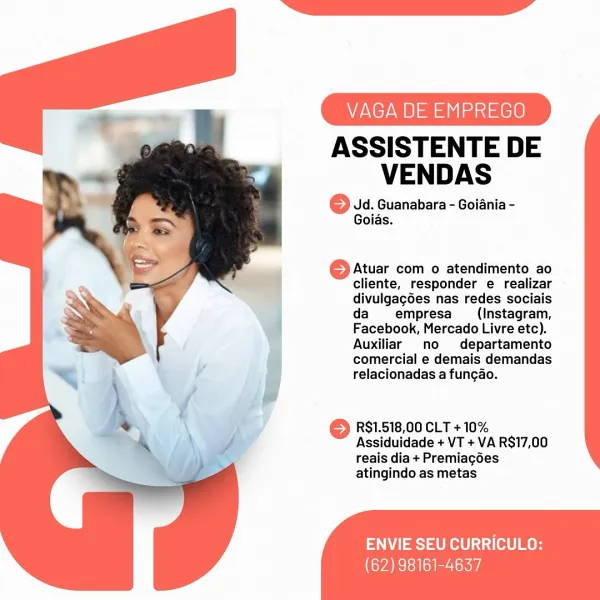 VAGA DE EMPREGO

ASSISTENTE DE
VENDAS

© Jd. Guanabara - Goiania -
Goias.

© Atuar com o atendimento ao
cliente, responder e realizar
divulgagoes nas redes sociais
da empresa (Instagram,
Facebook, Mercado Livre etc).
Auxiliar no departamento
comercial e demais demandas
relacionadas a funcgao.

RS1.518,00 CLT + 10%
Assiduidade + VT + VA RS17,00
reais dia + Premiagoes
atingindo as metas

 
 
   

  

ENVIE SEU CURRICULO:
(62) 98161-4637 VAGA DE EMPREGO

ASSISTENTE DE
VENDAS

© Jd. Guanabara - Goiania -
Goias.

© Atuar com o atendimento ao
cliente, responder e realizar
divulgag6es nas redes sociais
da empresa (Instagram,
Facebook, Mercado Livre etc).
Auxiliar no  departamento
comercial e demais demandas
relacionadas a fungao.

R$1.518,00 CLT + 10%
Assiduidade + VT + VA R$17,00
reais dia + Premiagoes
atingindo as metas

ENVIE SEU CURRICULO:

(62) 98161-4637 VAGA DE EMPREGO

ASSISTENTE DE
VENDAS

6 Jd. Guanabara - Goiania -
Goias.

© Atuar com o atendimento ao
cliente, responder e realiz...