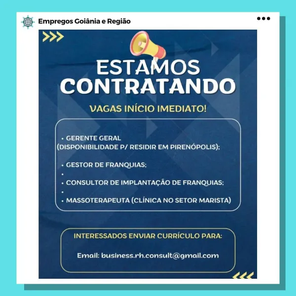 Empregos Goiania e Regiao

oe CG
d

ESTAMOS
CONTRATANDO

VAGAS INICIO IMEDIATO!

 

+ GERENTE GERAL
(DISPONIBILIDADE P/ RESIDIR EM PIRENOPOLIS);

+ GESTOR DE FRANQUIAS;

+ CONSULTOR DE IMPLANTAGAO DE FRANQUIAS:

+ MASSOTERAPEUTA (CLINICA NO SETOR MARISTA)

 

 

INTERESSADOS ENVIAR CURRICULO PARA:

Email: business.rh.consult@gmail.com & Empregos Goiania e Regiao

ss by
ESTAMOS

CONTRATANDO

VAGAS INICIO IMEDIATO!

 

+ GERENTE GERAL
(DISPONIBILIDADE P/ RESIDIR EM PIRENOPOLIS);

+ GESTOR DE FRANQUIAS;

+ CONSULTOR DE IMPLANTACAO DE FRANQUIAS;

+ MASSOTERAPEUTA (CLINICA NO SETOR MARISTA)

 

 

INTERESSADOS ENVIAR CURRICULO PARA:

Email: business.rh.consult@gmail.com ‘. Empregos Goiania e Regido

Peed G
)

ESTAMOS
CONTRATANDO

VAGAS INICIO IMEDIATO!

 

+ GERENTE GERAL
(DISPONIBILIDADE P/ RESIDIR EM PIRENOPOLIS);

+ GESTOR DE FRANQUIAS;

+ CONSULTOR DE IMPLANTAGAO DE FRANQUIAS;

+ MASSOTERAPEUTA (CLINICA NO SETOR MARISTA)

 

 

INTERESSADOS ENVIAR CURRICULO PARA:

Email: business.rh....