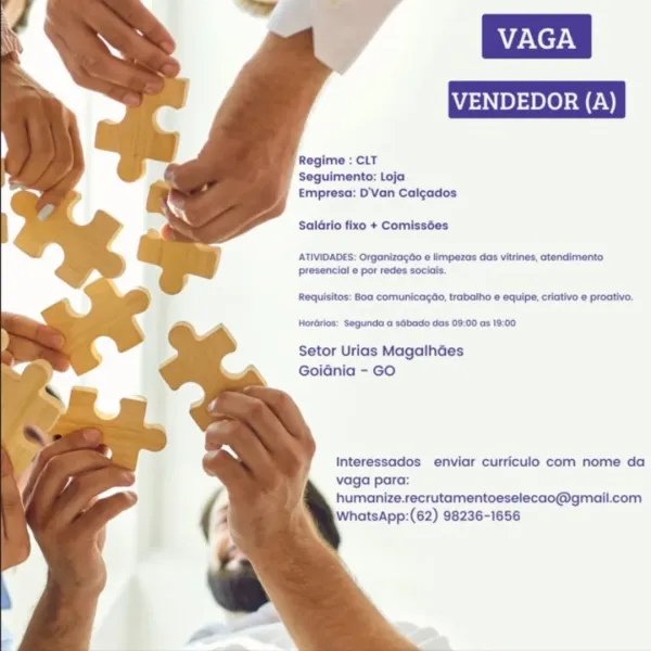 Regime : CLT
Seguimento: Loja
Empresa: D'Van Calcados

Saldrio fixo + Comissées

ATIVIDADES: Orgonizagée e limpezas das vitrines, atendimento
presencial e por redes sociais.

Requisitos: Boa comunicagdo, trabalho e equipe, criativo e proativo.

Horérios: Segunda a sébado das 09:00 as 19:00

Setor Urias MagalhGes
Goidnia - GO

Interessados enviar curriculo com nome da
vaga para:
humanize.recrutamentoeselecao@gmail.com
WhatsApp:(62) 98236-1656 Regime : CLT
Seguimento: Loja
Empresa: D’Van Calgados

Salario fixo + Comissées

ATIVIDADES: Organizagdo e limpezas das vitrines, ctendimento
presencial e por redes sociais.

Requisitos: 80a comunicagdio, trabalho e equipe, criativo e proativo.

Hordrlos: Segunda a sdbado das 09:00 as 19:00

Setor Urias Magalhdes
Goidnia - GO

Interessados enviar curriculo com nome da
vaga para:
humanize.recrutamentoeselecao@gmail.com
WhatsApp:(62) 98236-1656 Regime : CLT
Seguimento: Loja
Empresa: D'Van Calgados

Saldrio fixo + Comissées

ATIVIDADES: Organizagao...