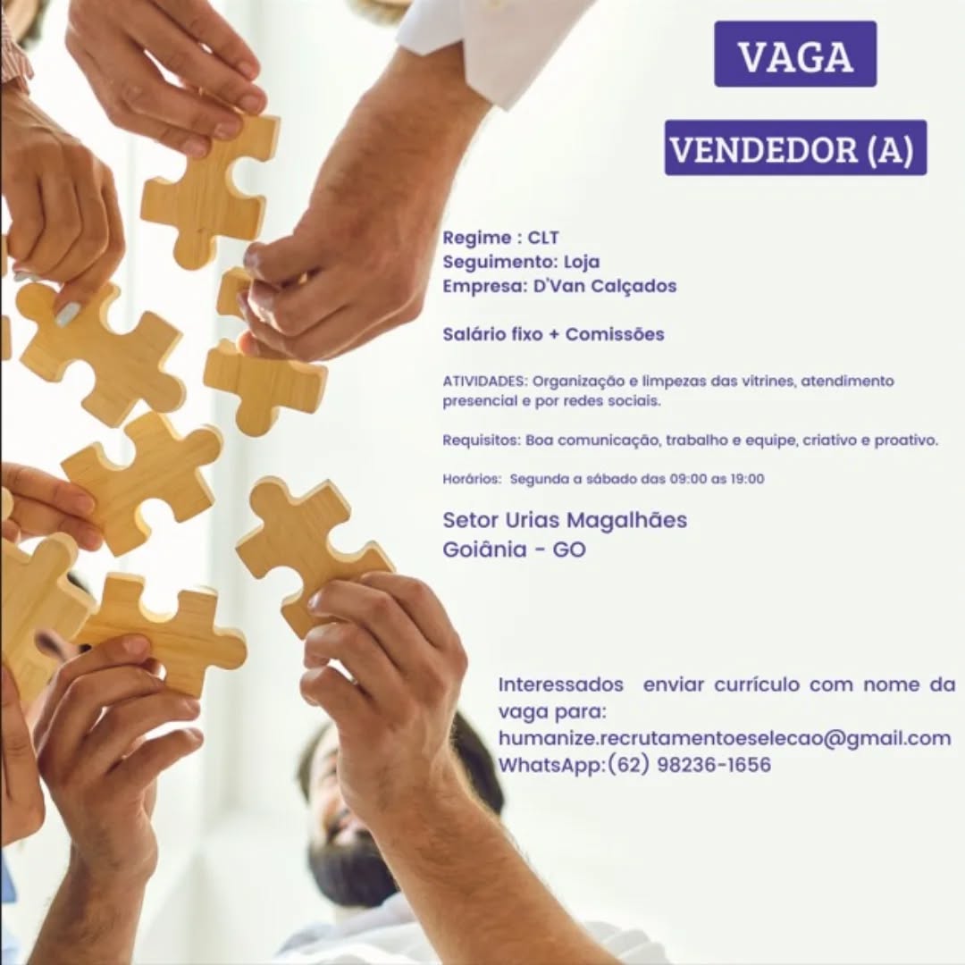 Regime : CLT
Seguimento: Loja
Empresa: D'Van Calcados

Saldrio fixo + Comissées

ATIVIDADES: Orgonizagée e limpezas das vitrines, atendimento
presencial e por redes sociais.

Requisitos: Boa comunicagdo, trabalho e equipe, criativo e proativo.

Horérios: Segunda a sébado das 09:00 as 19:00

Setor Urias MagalhGes
Goidnia - GO

Interessados enviar curriculo com nome da
vaga para:
humanize.recrutamentoeselecao@gmail.com
WhatsApp:(62) 98236-1656 Regime : CLT
Seguimento: Loja
Empresa: D’Van Calgados

Salario fixo + Comissées

ATIVIDADES: Organizagdo e limpezas das vitrines, ctendimento
presencial e por redes sociais.

Requisitos: 80a comunicagdio, trabalho e equipe, criativo e proativo.

Hordrlos: Segunda a sdbado das 09:00 as 19:00

Setor Urias Magalhdes
Goidnia - GO

Interessados enviar curriculo com nome da
vaga para:
humanize.recrutamentoeselecao@gmail.com
WhatsApp:(62) 98236-1656 Regime : CLT
Seguimento: Loja
Empresa: D'Van Calgados

Saldrio fixo + Comissées

ATIVIDADES: Organizagao e limpezas das vitrines, atendimento
presencial e por redes sociais.

Requisitos: Boa comunicagée, trabalho e equipe, criativo e proativo,

Hordrios: Segunda a sébado das 09:00 as 19:00

Setor Urias MagalhGes
GoiGnia - GO

Interessados enviar curriculo com nome da
vaga para:
humanize.recrutamentoeselecao@gmail.com
WhatsApp:(62) 98236-1656 Regime : CLT
Seguimento: Loja
Empresa: D'Van Calgados

Salario fixo + Comissées

ATIVIDADES: Organizagao e limpezas das vitrines, atendimento
presencial e por redes sociais.

Requisitos: Boa comunicagao, trabalho e equipe, criativo e proativo.

Hordrios: Segunda a sdbado das 09:00 as 19:00

Setor Urias Magalhades
Goidnia - GO

Interessados enviar curriculo com nome da
vaga para:
humanize.recrutamentoeselecao@gmail.com
WhatsApp:(62) 98236-1656 ENDEDOR

     
 
  
 
 
 
  
  
  
 
  
 
  
 
  

Regime : CLT
Seguimento: Loja
Empresa: D'Van Calgados

Saldrio fixo + Comissées

ATIVIDADES: Organizagdo e limpezas das vitrines, atendimento
presencial e por redes sociais.

Requisitos: Boa comunicagao, trabalho e equipe, criativo e proativo.

Hordrios: Segunda a sébado das 03:00 as 19:00

Setor Urias MagalhGes
Goidnia - GO

Interessados enviar curriculo com nome da
vaga para:
humanize.recrutamentoeselecao@gmail.com
WhatsApp:(62) 98236-1656 Regime : CLT
Seguimento: Loja
Empresa: D'Van Calgados

Saldrio fixo + Comissées

ATIVIDADES: Organizagéo e limpezas das vitrines, atendimento
presencial e por redes sociais

Requisitos: Boa comunicagdo, trabalho e equipe, criativo e proativo.

Hordrios: Segunda a sdbado das 09:00 as 19:00

Setor Urias MagalhGes
Goidnia - GO

Interessados enviar curriculo com nome da
vaga para:
humanize.recrutamentoeselecao@gmail.com
WhatsApp:(62) 98236-1656 Regime : CLT

Seguimento: Loja
Empresa: D'Van Calgados

Saldrio fixo + Comissées

ATIVIDADES: Organizagdo e limpezas das vitrines, ctendimento
presencial e por redes sociais.

Requisitos: Boa comunicagao, trabaiho e equipe, criativo e proativo.
Hordrios: Segunda a sdbado das 09:00 as 19:00

Setor Urias Magalhdes
Goidnia - GO

Interessados enviar curriculo com nome da
vaga para:
humanize.recrutamentoeselecao@gmail.com
WhatsApp:(62) 98236-1656 VAGA

NDEDOR

   
 
 
 
 
 
 
  
  
  
 
  
 
  
 
  

Regime : CLT
Seguimento: Loja
Empresa: D'Van Calgados

Salario fixo + Comissées

ATIVIDADES: Organizagao e limpezas das vitrines, atendimento
presencial e por redes sociais

Requisitos: Boa comunicagao, trabalho e equipe, criativo e proativo.

Horérios: Segunda a sdbado das 09.00 as 19:00

Setor Urias Magalhdes
Goidnia - GO

Interessados enviar curriculo com nome da
vaga para:
humanize.recrutamentoeselecao@gmail.com
WhatsApp:(62) 98236-1656 VENDEDOR (A)

  
  

Regime : CLT
Seguimento: Loja
Empresa: D'Van Calcgados

SalGrio fixo + Comissées

 
  
 
 
 
  
  
  
 
  
 
  
 
  

ATIVIDADES: Orgoniza¢éo e limpezes dos vitrines, ctendimento
presencial e por redes socials.

Requisitos: Boa comunicagao, trabaiho e equipe, criativo e proativo.
Horérlos: Segunda a sbado das 08:00 os 19:00

Setor Urias Magalhdes
Goidnia - GO

Interessados enviar curriculo com nome da
vaga para:
humanize.recrutamentoeselecao@gmail.com
iWhatsApp:(62) 98236-1656 Regime : CLT
Seguimento: Loja
Empresa: D'Van Calgados

Salario fixo + Comissées

ATIVIDADES. Organizagao e limpezas das vitrines, atendimento
presencial e por redes sociais

Requisitos: Boa comunicagao, trabalho e equipe, criativo e proativo

Horérios. Segunda a s4bado das 09 00 as 19.00

 

Setor Urias Magalhaes
Goidnia - GO

Interessados enviar curriculo com nome da
vaga para:
humanize.recrutamentoeselecao@gmail.com
WhatsApp:(62) 98236-1656