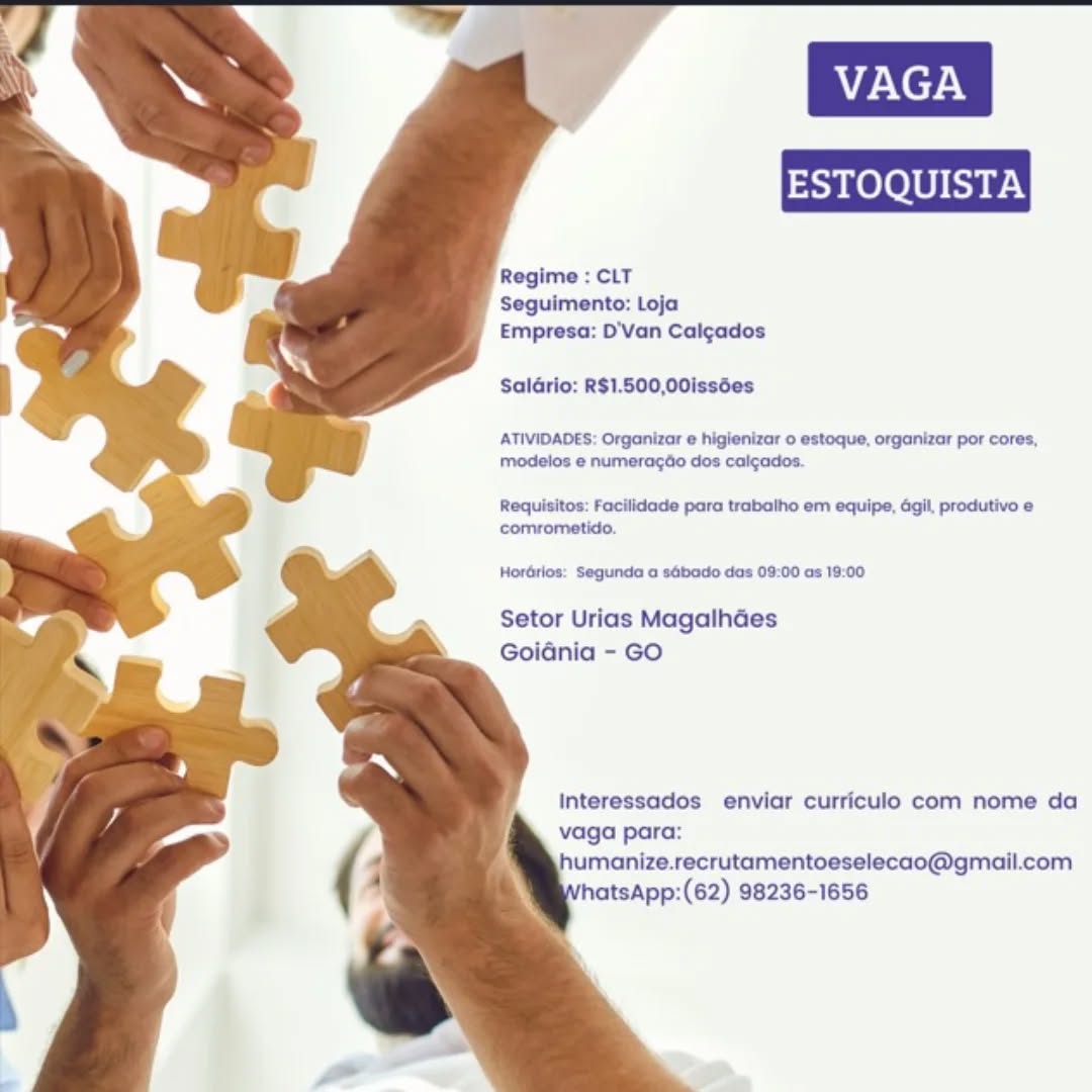 Regime : CLT
Seguimento: Loja
Empresa: D'Van Calcados

SalGrio: R$1.500,00issées

ATIVIDADES: Organizar e higienizar o estoque, organizar por cores,
modelos e numeragdo dos calgados.

Requisitos; Facilidade para trabalho em equipe, agil, produtivo e
comrometido.

Horérlos: Segunda a sébado das 09:00 as 19:00

Setor Urias Magalhdes
GoiGénia - GO

Interessados enviar curriculo com nome da
vaga para:
umanize.recrutamentoeselecao@gmail.com
hatsApp:(62) 98236-1656 Regime : CLT
Seguimento: Loja
Empresa: D'Van Calc¢ados

Saldrio: R$1.500,00issées

ATIVIDADES: Organizar e higienizar o estoque, organizar por cores,
modelos e numeracdo dos calgados.

Requisitos; Facilidade para trabatho em equipe, agil, produtivo e
comrometido.

Hordtlos: Segunda a sébado das 09:00 as 19:00

Setor Urias Magalhdes
Goidnia - GO

Interessados enviar curriculo com nome da
vaga para:
humanize.recrutamentoeselecao@gmail.com
hatsApp:(62) 98236-1656 Regime : CLT
Seguimento: Loja
Empresa: D'Van Calcados

SalGrio: R$1.500,00issées

ATIVIDADES: Organizar @ higienizar o estoque, organizar por cores,
modelos e numeracdo dos calgados.

Requisitos: Facilidade para trabalho em equipe, dgil, produtivo e
comrometido.

HorGrlos: Segunda a sébado das 09:00 as 19:00

Setor Urias Magalhdes
GoiGnia - GO

Interessados enviar curriculo com nome da
vaga para:
humanize.recrutamentoeselecao@gmail.com
hatsApp:(62) 98236-1656 Regime : CLT
Seguimento: Loja
Empresa: D'van Cal¢ados

SalGrio: R$1.500,00issées

ATIVIDADES: Organizar e higienizar o estoque, organizar por cores,
modelos e numeracdo dos calcados.

Requisitos: Facilidade para trabalho em equipe, gil, produtivo e
comrometido.

HorGrlos: Segunda a sébado das 09:00 as 19:00

Setor Urias Magalhdes
Goidnia - GO

Interessados enviar curriculo com nome da
vaga para:
humanize.recrutamentoeselecao@gmail.com
hatsApp:(62) 98236-1656 Regime : CLT
Seguimento: Loja
Empresa: D'Van Calcados

Saldrio: R$1.500,00issées

ATIVIDADES: Organizar e higienizar o estoque, organizar por cores,
modelos e numeracdo dos calgados.

Requisitos: Facilidade para trabalho em equipe, dgil, produtivo e
comrometido.

HorGrlos: Segunda a sébado das 09:00 as 19:00

Setor Urias Magalhdes
Goidnia - GO

Interessados enviar curriculo com nome da
vaga para:
jumanize.recrutamentoeselecao@gmail.com
hatsApp:(62) 98236-1656 Regime : CLT
Seguimento: Loja
Empresa: D'Van Calgados

SalGrio: R$1.500,00issées

ATIVIDADES: Organizar e higienizar 0 estoque, organizar por cores,
modelos e numeracdo dos calgados.

Requisitos: Facilidade para trabalho em equipe, gil, produtivo e
comrometido.

HorGrlos: Segunda a sébado das 09:00 as 19:00

Setor Urias Magalhdes
Goidnia - GO

Interessados enviar curriculo com nome da
vaga para:
humanize.recrutamentoeselecao@gmail.com
hatsApp:(62) 98236-1656 Regime : CLT
Seguimento: Loja
Empresa: D'Van Calcados

SalGrio: R$1.500,00issées
ATIVIDADES: Orgonizar e higienizar o estoque, organizar por cores,
modelos e numeragdo dos caicados.

Requisitos: Facilidade para trabalho em equipe, dgil, produtivo e
comrometido.

Horérios: Segunda o sGbado dos 09:00 as 19:00

Setor Urias Magalhdes
Goiénia - GO

Interessados enviar curriculo com nome da
vaga para:
jumanize.recrutamentoeselecao@gmail.com
atsApp:(62) 98236-1656 Regime : CLT
Seguimento: Loja
Empresa: D'Van Calgados

Saldrio: R$1.500,00issées

ATIVIDADES: Organizar e higienizar 0 estoque, organizar por cores.
modelos e numeragdo dos calgados.

Requisitos: Facilidade para trabalho em equipe, agil, produtivo e
comrometido.

HorGrlos: Segunda a sabado das 09:00 as 19:00

Setor Urias Magalhdes
Goiania - GO

Interessados enviar curriculo com nome da
vaga para:
humanize.recrutamentoeselecao@gmail.com
hatsApp:(62) 98236-1656 Regime : CLT
Seguimento: Loja
Empresa: D'Van Calcgados

SalGrio: R$1.500,00issies

ATIVIDADES: Organizar @ higienizar o estoque, organizar por cores,
modelos e numeracdo dos caigados.

Requisitos: Facilidade para trabatho em equipe, gil, produtivo @
comrometido.

Horérios: Segunda o sGbado das 09:00 as 19:00

Setor Urias Magalhdes
Goiénia - GO

interessados enviar curriculo com nome da

 

pp:(62) 98236-1656 VAGA

ESTOQUISTA

Regime : CLT
Seguimento: Loja
Empresa: D'Van Calgados

Salario: R$1.500,00issées

ATIVIDADES. Organizar e higienizar 0 estoque. organizar por cores.
modelos e numeragao dos calgados

Requisitos: Facilidade para trabalho em equipe. agil, produtivo e
comrometido.

Horarios Segunda a sabado das 09 00 as 19.00

Setor Urias Magalhaes
Goiania - GO

Interessados enviar curriculo com nome da
vaga para
humanize.recrutamentoeselecao@gmail.com
hatsApp:(62) 98236-1656