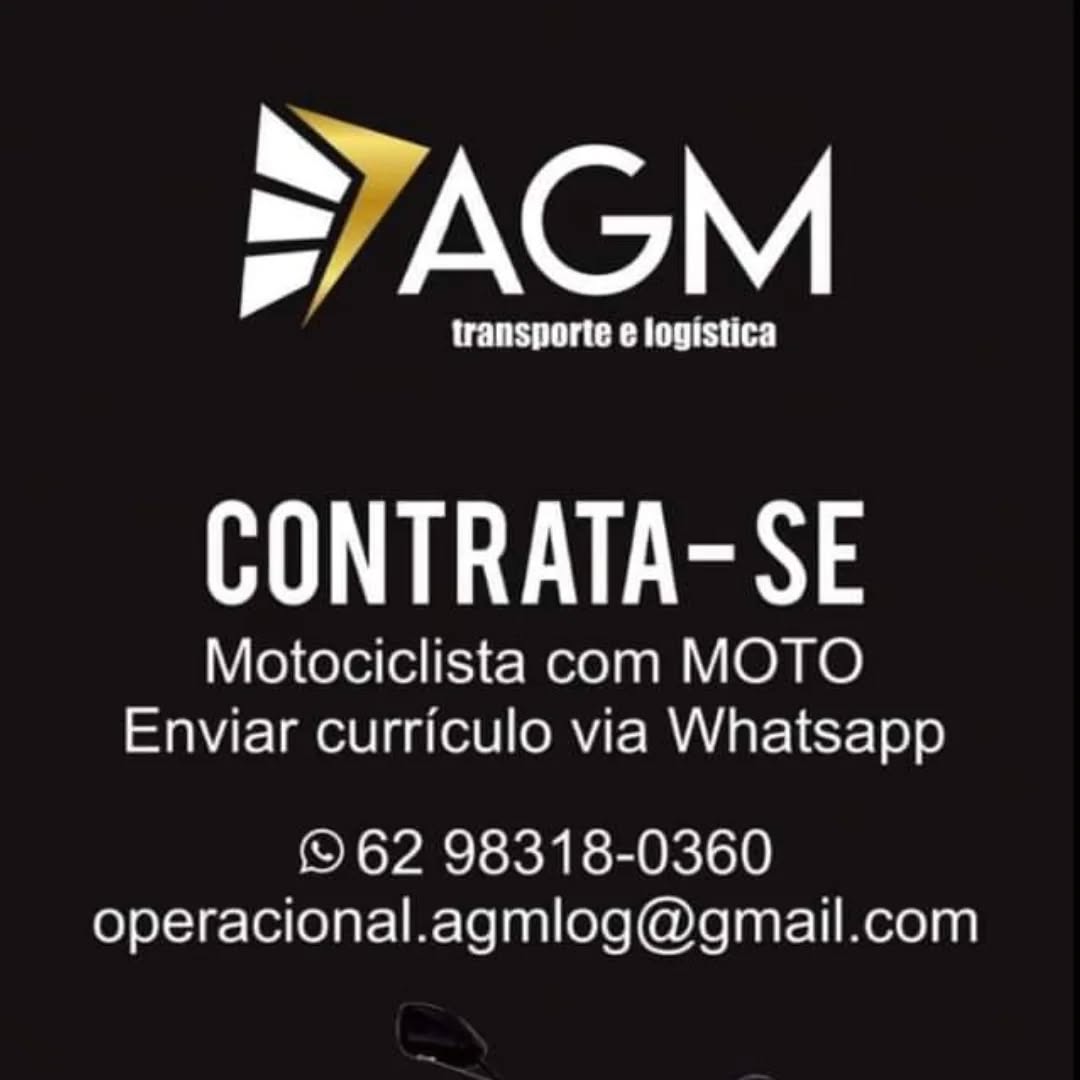 AGM

transporte e logistica

CONTRATA-SE

Motociclista com MOTO
Enviar curriculo via Whatsapp

© 62 98318-0360
operacional.agmlog@gmail.com INGEN,

UES eC hd Cs)

RU tes)

Motociclista com MOTO
Enviar curriculo via Whatsapp

© 62 98318-0360
operacional.agmlog@gmail.com SyAGM

transporte e logistica

UE es)

Motociclista com MOTO
Enviar curriculo via Whatsapp

© 62 98318-0360
operacional.agmlog@gmail.com INGEN,

UES eC hd iC)

RU tes)

Motociclista com MOTO
Enviar curriculo via Whatsapp

© 62 98318-0360
operacional.agmlog@gmail.com AGM

transporte e logistica

Ue)

Motociclista com MOTO
Enviar curriculo via Whatsapp

© 62 98318-0360
operacional.agmlog@gmail.com INGEN,

PUES eC hd C)

RU tes)

Motociclista com MOTO
Enviar curriculo via Whatsapp

© 62 98318-0360
operacional.agmlog@gmail.com =AGM

transporte e logistica

RUE nye

Motociclista com MOTO
Enviar curriculo via Whatsapp

62 98318-0360
operacional.agmlog@gmail.com INGEN,

PUES TC hd iD)

RU ny

Motociclista com MOTO
Enviar curriculo via Whatsapp

© 62 98318-0360
operacional.agmlog@gmail.com > AGM

UTS aCe em CUES UC

Heys

Motociclista com MOTO
Enviar curriculo via Whatsapp

) 62 98318-0360
operacional.agmlog@gmail.com SyAGM

transporte e logistica

RU sy

Motociclista com MOTO
Enviar curriculo via Whatsapp

© 62 98318-0360
operacional.agmlog@gmail.com