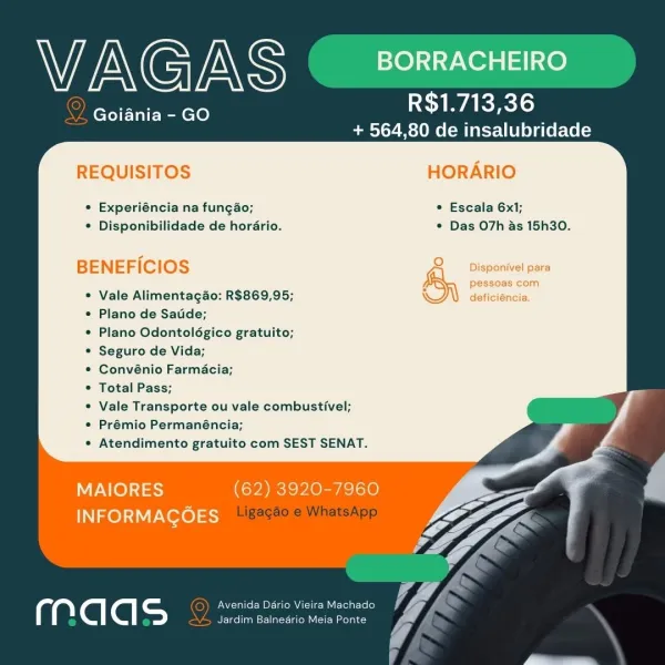 WAGAS BORRACHEIRO

Goiania - GO

R$1.713,36
+ 564,80 de insalubridade

    

REQUISITOS HORARIO

° Experiéncia na fungao; * Escala 6x1;
* Disponibilidade de horario. * Das O7h as 15h30.

BENEFICIOS

Vale Alimentagao: R$869,95;

Plano de Satide;

Plano Odontolégico gratuito;

Seguro de Vida;

Convénio Farmacia;

Total Pass;

Vale Transporte ou vale combustivel;
Prémio Permanéncia;

Atendimento gratuito com SEST SENAT.

MAIORES (62) 3920-7960
INFORMAGOES

Avenida Dario Vieira Machado @G
Jardim Balnedrio Meia Ponte A Wi AG INS BORRACHEIRO

2 Goiania - GO

R$1.713,36
+ 564,80 de insalubridade

    

REQUISITOS HORARIO

¢ Experiéncia na fungao; © Escala 6x1;
* Disponibilidade de horario. * Das O7h as 15h30.

BENEFICIOS

Vale Alimentag4o: R$869,95;

Plano de Satide;

Plano Odontolégico gratuito;

Seguro de Vida;

Convénio Farmacia;

Total Pass;

Vale Transporte ou vale combustivel;
Prémio Permanéncia;

Atendimento gratuito com SEST SENAT.

MAIORES (62) 3920-7960
TN el Not) eet

Avenida Da...