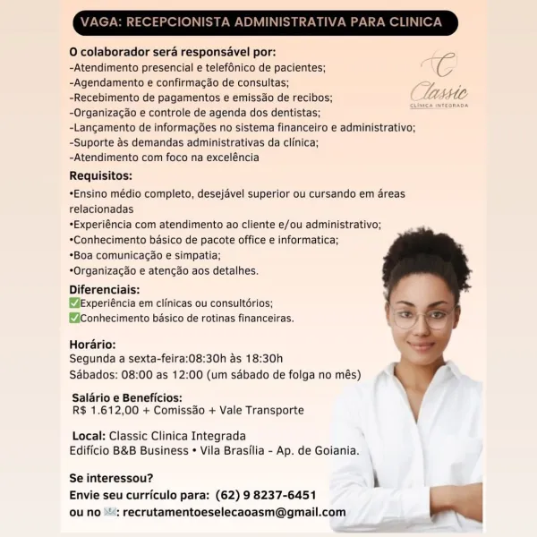 O colaborador sera responsavel por: :
-Atendimento presencial e telefénico de pacientes; : IG
-Agendamento e confirmagao de consultas; Z .
-Recebimento de pagamentos e emissdo de recibos; CMAE4
-Organizacao e controle de agenda dos dentistas; _
-Langamento de informagées no sistema financeiro e administrativo;

-Suporte as demandas administrativas da clinica;

-Atendimento com foco na exceléncia

Requisitos:
*Ensino médio completo, desejavel superior ou cursando em areas
relacionadas

*Experiéncia com atendimento ao cliente e/ou administrativo;
*Conhecimento basico de pacote office e informatica;

*Boa comunicagao e simpatia;

*Organizacao e atencdo aos detalhes.

Diferenciais:

@Experiéncia em clinicas ou consultérios;
@Conhecimento basico de rotinas financeiras.

Horario:
Segunda a sexta-feira:08:30h as 18:30h
Sabados: 08:00 as 12:00 (um sdbado de folga no més)

Salario e Beneficios:
R$ 1.612,00 + Comissdo + Vale Transporte

 

Local: Classic Clinica Integrada
Edificio B&B Busines...