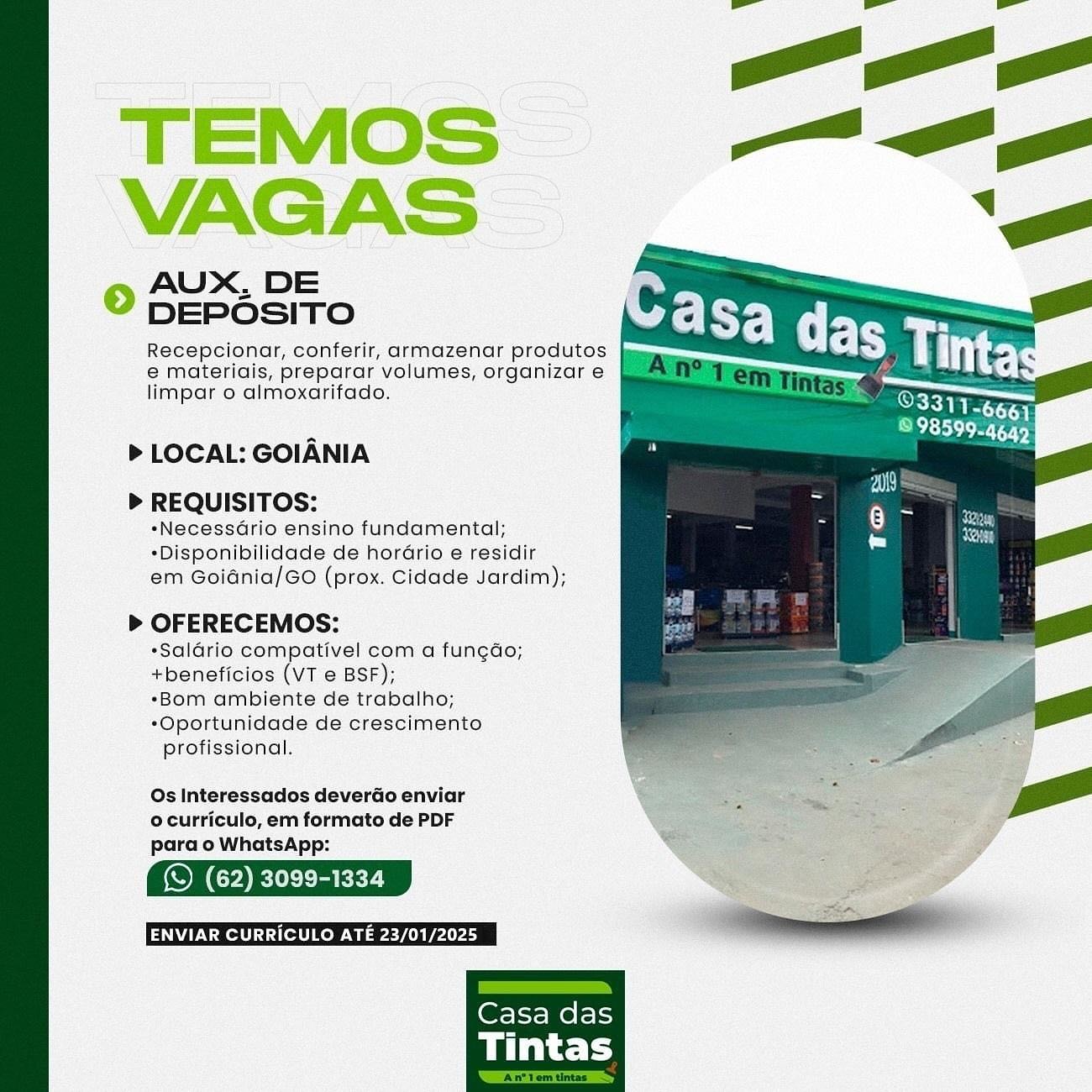 TEMOS
VAGAS

© AUX, DE
DEPOSITO

Recepcionar, conferir, armazenar produtos
e materiais, preparar volumes, organizar e
limpar o almoxarifado.

> LOCAL: GOIANIA
> REQUISITOS:

*NecessGrio ensino fundamental;
*Disponibilidade de horGrio e residir
em Goidnia/GO (prox. Cidade Jardim);

> OFERECEMOS:
*Saldrio compativel com a fungdo;
+beneficios (VT e BSF);
*Bom ambiente de trabalho;
*Oportunidade de crescimento
profissional.

Os Interessados deverdo enviar
© curriculo, em formato de PDF
para o WhatsApp:

(S (62) 3099-1334 © AUX, DE
DEPOSITO

Recepcionar, conferir, armazenar produtos
e materiais, preparar volumes, organizare }
limpar o almoxarifado.

> LOCAL: GOIANIA
> REQUISITOS:

*Necessario ensino fundamental;
*Disponibilidade de horGrio e residir
em Goidnia/GO (prox. Cidade Jardim);

> OFERECEMOS:
*Saldario compativel com a fun¢do;
+beneficios (VT e BSF);
*Bom ambiente de trabalho;
*Oportunidade de crescimento
profissional.

Os Interessados deverdo enviar
ocurriculo, em formato de PDF
para o WhatsApp:

(© (62) 3099-1334

ENVIAR CURRICULO ATE 23/01/2025 TEMOS
VAGAS

© AUX. DE
DEPOSITO

Recepcionar, conferir, armazenar produtos
e materiadis, preparar volumes, organizar e
limpar o almoxarifado.

> LOCAL: GOIANIA
> REQUISITOS:

*NecessGrio ensino fundamental;
*Disponibilidade de horGrio e residir
em Goidnia/GO (prox. Cidade Jardim);

> OFERECEMOS:
*Saladrio compativel com a fungdo;
+beneficios (VT e BSF);
*Bom ambiente de trabalho;
*Oportunidade de crescimento
profissional.

Os Interessados deverGo enviar
ocurriculo, em formato de PDF
para o WhatsApp:

(S (62) 3099-1334

WU eee Ware nee re

 

Casa das

Tintas © AUX, DE
DEPOSITO

Recepcionar, conferir, armazenar produtos
e materidis, preparar volumes, organizare §
limpar o almoxarifado.

> LOCAL: GOIANIA
> REQUISITOS:

*Necessario ensino fundamental;
*Disponibilidade de horGrio e residir
em Goidnia/GO (prox. Cidade Jardim);

> OFERECEMOS:
*Salario compativel com a fungdo;
+beneficios (VT e BSF);
*Bom ambiente de trabalho;
*Oportunidade de crescimento
profissional.

Os Interessados deverdo enviar
ocurriculo, em formato de PDF
para o WhatsApp:

(S (62) 3099-1334

ENVIAR CURRICULO ATE 23/01/2025 TEMOS
VAGAS

© AUX. DE
DEPOSITO

Recepcionar, conferir, armazenar produtos
e materiais, preparar volumes, organizar e
limpar o almoxarifado.

> LOCAL: GOIANIA
> REQUISITOS:

*NecessGrio ensino fundamental;
*Disponibilidade de horGrio e residir
em Goidnia/GO (prox. Cidade Jardim);

> OFERECEMOS:
*Saldrio compativel com a fungdo;
+beneficios (VT e BSF);
*Bom ambiente de trabalho;
*Oportunidade de crescimento
profissional.

Os Interessados deverdo enviar
ocurriculo, em formato de PDF
para o WhatsApp:

(S (62) 3099-1334

ENVIAR CURRICULO ATE 23/01/2025 © AUX, DE
DEPOSITO

Recepcionar, conferir, armazenar produtos
e materidis, preparar volumes, organizare |
limpar o almoxarifado.

> LOCAL: GOIANIA
> REQUISITOS:

*Necessario ensino fundamental;
*Disponibilidade de horario e residir
em Goidnia/GO (prox. Cidade Jardim);

> OFERECEMOS:
*Saldrio compativel com a fungdo;
+beneficios (VT e BSF);
*Bom ambiente de trabalho;
*Oportunidade de crescimento
profissional.

Os Interessados deverdo enviar
ocurriculo, em formato de PDF
para o WhatsApp:

(S (62) 3099-1334
_—F TEMOS
VAGAS

© 4UX. DE
DEPOSITO

Recepcionar, conferir, armazenar produtos
e materiais, preparar volumes, organizar e
limpar o almoxarifado.

> LOCAL: GOIANIA
> REQUISITOS:

*NecessGrio ensino fundamental;
*Disponibilidade de horario e residir
em Goidnia/GO (prox. Cidade Jardim);

> OFERECEMOS:
*Salario compativel com a funedo;
+beneficios (VT e BSF);
*Bom ambiente de trabalho;
*Oportunidade de crescimento
profissional.

Os Interessados deverdo enviar
o curriculo, em formato de PDF
para o WhatsApp:

(S (62) 3099-1334

WON Ret icet kee Gaaee nn eee re

 

Casa das

Tintas AUX, DE
DEPOSITO

Recepcionar, conferir, armazenar produtos
e materiais, preparar volumes, organizar e
limpar o almoxarifado.

 

> LOCAL: GOIANIA
> REQUISITOS:

*Necessario ensino fundamental;
*Disponibilidade de horario e residir
em Goidnia/GO (prox. Cidade Jardim);

> OFERECEMOS:
*Saldrio compativel com a fungdo;
+beneficios (VT e BSF);
«Bom ambiente de trabalho;
*Oportunidade de crescimento
profissional.

Os Interessados deverdo enviar
ocurriculo, em formato de PDF
para o WhatsApp:

(© (62) 3099-1334 TEMOS ~
VAGAS —
© DEPésiTo

Recepcionar, conferir, armazenar produtos
e materigis, preparar volumes, organizar e
limpar o almoxarifado.

> LOCAL: GOIANIA
> REQUISITOS:

*NecessGrio ensino fundamental;
*Disponibilidade de horario e residir
em Goidnia/GO (prox. Cidade Jardim);

> OFERECEMOS:

*Salario compativel com a fungdo;

+beneficios Ae e BSF); f

*Bom ambiente de trabalho;

*Oportunidade de crescimento
profissional.

Os Interessados deverdo enviar
ocurrictlo, em formato de PDF
pora.o WhatsApp:

(S (62) 3099-1334 AUX, DE
DEPOSITO

Recepcionar, conferir, armazenar produtos
e materiais, preparar volumes, organizar e
limpar o almoxarifado.

>» LOCAL: GOIANIA
> REQUISITOS:

«Necessdrio ensino fundamental;
*Disponibilidade de horario e residir
em Goidnia/GO (prox. Cidade Jardim);

> OFERECEMOS:
*Saldrio compativel com a fungdo;
+beneficios (VT e BSF);
«Bom ambiente de trabalho;
*Oportunidade de crescimento
profissional.

Os Interessados deverdo enviar
ocurriculo, em formato de PDF
para o WhatsApp:

(S (62) 3099-1334