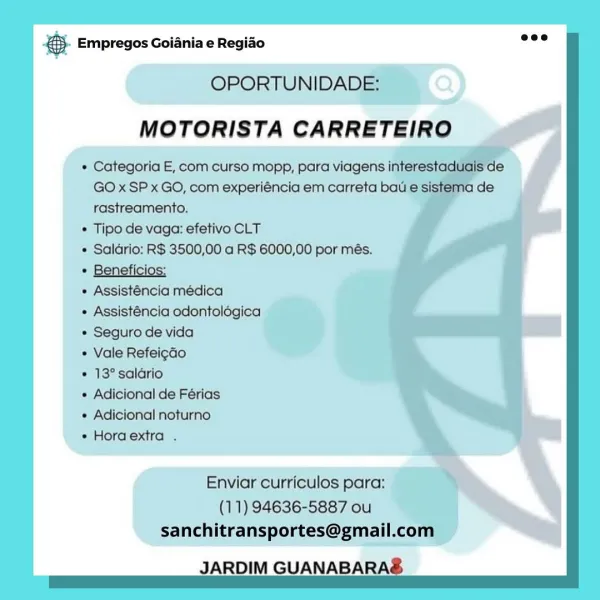 case Empregos Goiania e Regiao

OPORTUNIDADE: ,
MOTORISTA CARRETEIRO

» Categoria E, com curso mopp, para viagens
GO xSP x GO, com experiéncia em carreta ba
rastreamento.

+ Tipo de vaga: efetivo CLT

° oS 2 3500,00 a R$ 6000,00 por més.

+ Assisténcia odontolégica
* Seguro de vida
e Vale Refeigao
* 13° salario
« Adicional de Férias
 Adicional noturno
 Horaextra .

Enviar curriculos para:
(11) 94636-5887 ou
sanchitransportes@gmail.com _

JARDIM GUANABARA ® Empregos Goiania e Regiao wee

OPORTUNIDADE:
MOTORISTA CARRETEIRO

* Categoria E, com curso mopp, para viagens interestaduais de
GO x SP x GO, com experiéncia em carreta bau e sistema de
rastreamento.

* Tipo de vaga: efetivo CLT

* Saldrio: R$ 3500,00 a R$ 6000,00 por més.

+ Assisténcia medica

« Assisténcia odontologica

¢ Seguro de vida

+ Vale RefeigaGo

* 13° salario

+ Adicional de Férias

+ Adicional noturno

+ Horaextra .

Enviar curriculos para:
(11) 94636-5887 ou
sanchitransportes@gmail.com

JARDIM GUANABARAS SS Emprego...