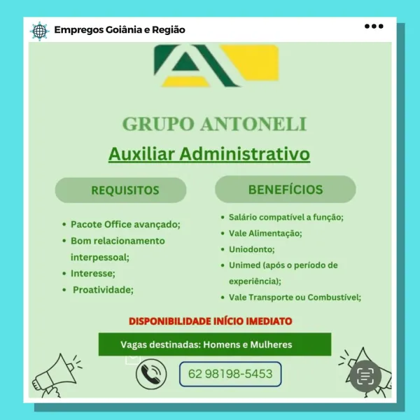 es Empregos Goiania e Regiao

TaN,

GRUPO ANTONELI
Auxiliar Administrativo

* Salario compativel a fun¢gao;

© Vale Alimentacao;

© Uniodonto;

© Unimed (apés 0 periodo de
experiéncia);

© Pacote Office avancado;
¢ Bom relacionamento

interpessoal;
¢ Interesse;

¢ Proatividade;
¢ Vale Transporte ou Combustivel;

DISPONIBILIDADE INICIO IMEDIATO

ce =
gk ©) 62. 98198-5453 & @- Empregos Goiania e Regiao

VN,

GRUPO ANTONELI
Auxiliar Administrativo

REQUISITOS BENEFICIOS

x * Salario compativel a funcao;
* Pacote Office avancado;

. * Vale Alimentagao;
* Bom relacionamento

\ *® Uniodonto;
interpessoal;
P ‘ « Unimed (apés 0 periodo de
¢ Interesse;
’ experiéncia);
* Proatividade;
’ ¢ Vale Transporte ou Combustivel;

DISPONIBILIDADE INICIO IMEDIATO

Vagas destinadas: Homens e Mulheres

iE =
gk ©) 62 98198-5453 & Empregos Goiania e Regiao

TaN,

GRUPO ANTONELI
Auxiliar Administrativo

© Salario compativel a fun¢gao;
® Vale Alimentacao;
© Uniodonto;

* Pacote Office avancgado;
© Bom relacio...