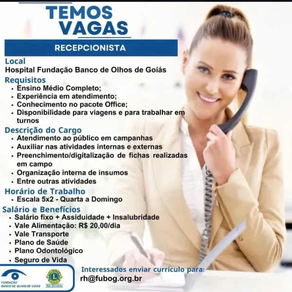 - TEMOS
VAGAS

RECEPCIONISTA "

Local ,
Hospital Fundagao Banco de Olhos de Goias .
Requisitos
- Ensino Médio Completo;
« Experiéncia em atendimento;
« Conhecimento no pacote Office;
+ Disponibilidade para viagens e para trabalhar e
turnos
Descrigdo do Cargo
« Atendimento ao publico em campanhas
- Auxiliar nas atividades internas e externas
- Preenchimento/digitalizagao de fichas realizadas
em campo i
+ Organizacgao internadeinsumos >
- Entre outras atividades

Horario de Trabalho
+ Escala 5x2 - Quarta a Domingo

Salario e Beneficios
+ Salario fixo + Assiduidade + Insalubridade

- Vale Alimentacado: R$ 20,00/dia
- Vale Transporte

« Plano de Saude
« Plano Odontolégico
+ Seguro de Vida 4

Interessados enviar curriculo
rh@fubog.org.br TEMOS
VAGAS

RECEPCIONISTA /

Local
Hospital Fundagao Banco de Olhos de Goias >
Requisitos ~
- Ensino Médio Completo;
- Experiéncia em atendimento;
+ Conhecimento no pacote Office;
- Disponibilidade para viagens e para trabalhar em
turnos

Descricdo do C...