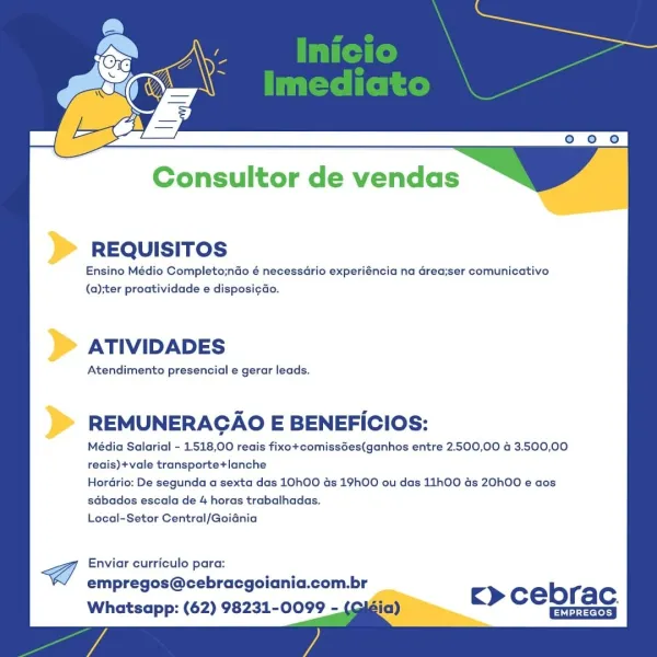 Consultor de vendas

REQUISITOS

Ensino Médio Completo;nGo é necessdrio experiéncia na area;ser comunicativo
(a);ter proatividade e disposi¢ao.

ATIVIDADES

Atendimento presencial e gerar leads.

REMUNERACAO E BENEFICIOS:

Média Salarial - 1518,00 reais fixo+comissGes(ganhos entre 2.500,00 4 3.500,00
reais)+vale transporte+lanche

Hordrio: De segunda a sexta das 10hO0 ds 19hOO ou das 11h00 ds 20h00 e aos
sdbados escala de 4 horas trabalhadas.

Local-Setor Central/Goidnia

Cf Enviar curriculo para:
empregos@cebracgoiania.com.br
Whatsapp: (62) 98231-0099 -

c> cebrac.
Ghia Consultor de vendas

REQUISITOS

Ensino Médio Completo;ndo é necessario experiéncia na Grea;ser comunicativo
(a);ter proatividade e disposi¢ao.

ATIVIDADES

Atendimento presencial e gerar leads.

REMUNERACAO E BENEFICIOS:

Média Salarial - 1518,00 reais fixo+comissdes(ganhos entre 2.500,00 4 3.500,00
reais)+vale transporte+lanche

Hordrio: De segunda a sexta das 10hO0 ds 19hOO ou das 11h00 ds 20h00 e aos
sdbados esc...